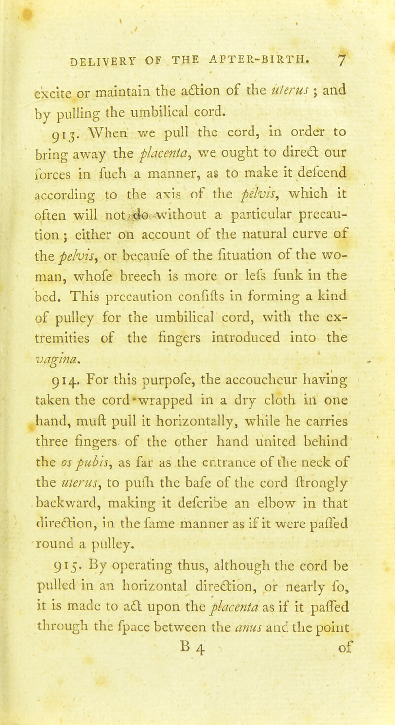 excite or maintain the action of the uterus ; and by pulling the umbilical cord. 913. When we pull the cord, in order to bring away the placenta, we ought to direct our forces in fiich a manner, as to make it defcend according to the axis of the pelvis, which it often will not do without a particular precau- tion ; either on account of the natural curve of the pelvis, or becaufe of the fituation of the wo- man, whofe breech is more or lefs funk in the bed. This precaution confifts in forming a kind of pulley for the umbilical cord, with the ex- tremities of the fingers introduced into the vagina. 914. For this purpofe, the accoucheur having taken the cord-wrapped in a dry cloth in one hand, rauft pull it horizontally, while he carries three fingers of the other hand united behind the os pubis, as far as the entrance of the neck of the uterus, to pufh the bafe of the cord ftrongly backward, making it defcribe an elbow in that direction, in the fame manner as if it were pafTed round a pulley. 915. By operating thus, although the cord be pulled in an horizontal direction, or nearly fo, it is made to act upon the placenta as if it pafTed through the fpace between the anus and the point B 4 of