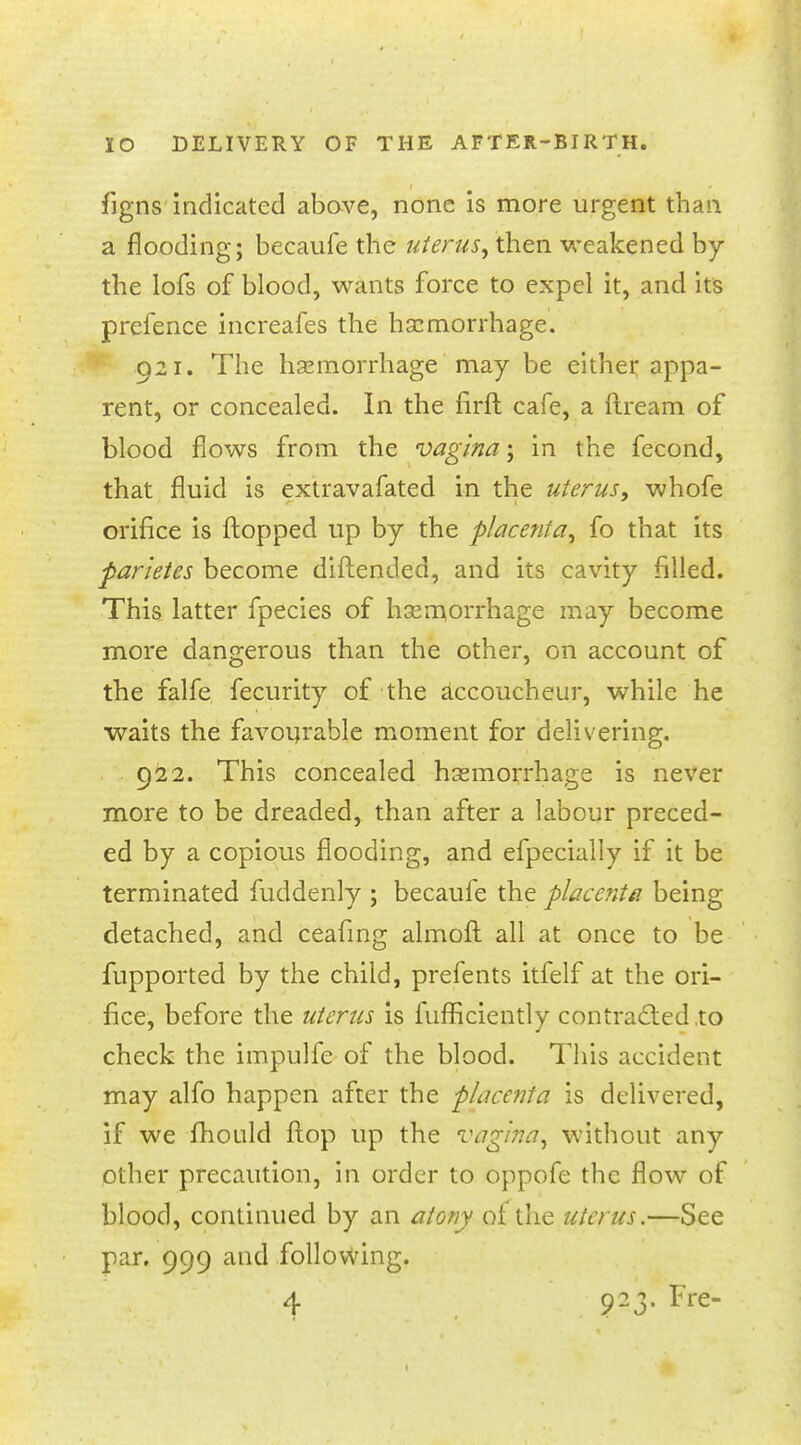 figns indicated above, none is more urgent than a flooding; becaufe the uterus, then weakened by the lofs of blood, wants force to expel it, and its prefence increafes the hemorrhage. 921. The hemorrhage may be either appa- rent, or concealed. In the firft cafe, a ftream of blood flows from the vagina; in the fecond, that fluid is extravafated in the uterus, whofe orifice is flopped up by the placenta, fo that its parietes become diftended, and its cavity filled. This latter fpecies of hemorrhage may become more dangerous than the other, on account of the falfe fecurity of the accoucheur, while he waits the favourable moment for delivering. 922. This concealed hemorrhage is never more to be dreaded, than after a labour preced- ed by a copious flooding, and efpecially if it be terminated fuddenly ; becaufe the placenta being detached, and ceafing almoft all at once to be fupported by the child, prefents itfelf at the ori- fice, before the uterus is fufficiently contracted to check the impulfe of the blood. This accident may alfo happen after the p/acenta is delivered, if we fhould flop up the vagina, without any other precaution, in order to oppofe the flow of blood, continued by an atony of the uterus.—See par. 999 and following.