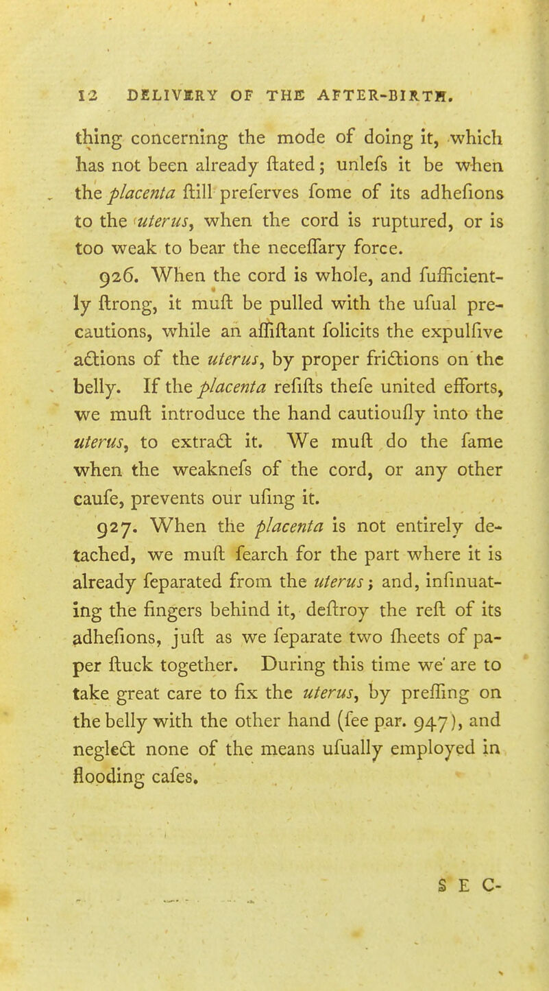 12 DELIVERY OF THE AFTER-BIRTH. thing concerning the mode of doing it, which has not been already ftated; unlefs it be when the placenta ftill preferves fome of its adhefions to the uterus, when the cord is ruptured, or is too weak to bear the neceflary force. 926. When the cord is whole, and fufficient- ly ftrong, it muft be pulled with the ufual pre- cautions, while an affiftant folicits the expulfive actions of the uterus, by proper frictions on the belly. If the placenta refifts thefe united efforts, we muft introduce the hand cautioufly into the uterus\ to extract it. We muft do the fame when the weaknefs of the cord, or any other caufe, prevents our ufing it. 927. When the placenta is not entirely de- tached, we muft fearch for the part where it is already feparated from the uterus-, and, infinuat- ing the fingers behind it, deftroy the reft of its adhefions, juft as we feparate two meets of pa- per ftuck together. During this time we' are to take great care to fix the uterus, by preffing on the belly with the other hand (fee par. 947), and neglect none of the means ufually employed in flooding cafes.