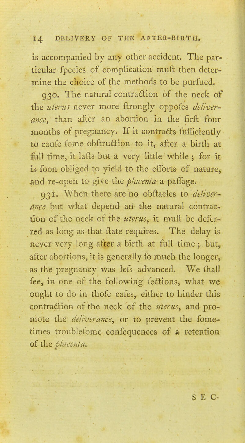 is accompanied by any other accident. The par- ticular fpecies of complication muft then deter- mine the choice of the methods to be purfued. 930. The natural contraction of the neck of the uterus never more ftrongly oppofes deliver- ance, than after an abortion in the firft four months of pregnancy. If it contracts fufBciently to caufe fome obftruction to it, after a birth at full time, it lafts but a very little while ; for it is foon obliged to yield to the efforts of nature, and re-open to give the placenta 2, pafTage. 931. When there are no obftacles to deliver- ance but what depend an the natural contrac- tion of the neck of the uterus, it muft be defer- red as long as that flate requires. The delay is never very long after a birth at full time ; but, after abortions, it is generally fo much the longer, as the pregnancy was lefs advanced. We mail fee, in one of the following fections, what we ought to do in thofe cafes, either to hinder this contraction of the neck of the uterus, and pro- mote the deliverance, or to prevent the fome- times troublefome confequences of a retention of the placenta.