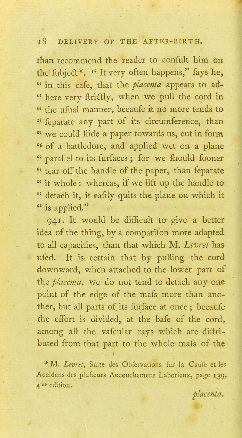 than recommend the reader to confult him on the'fubject.*.  It very often happens, fays he,  in this cafe, that the placenta appears to ad-  here very ftrictly, when we pull the cord in  the ufual manner, becaufe it no more tends to  feparate any part of its circumference, than  we could Hide a paper towards us, cut in form *< of a battledore, and applied wet on a plane  parallel to its furfaces ; for we fhould fooner  tear off* the handle of the paper, than feparate  it whole: whereas, if we lift up the handle to  detach it, it eafily quits the plane on which it <c is applied. 941. It would be difficult to give a better idea of the thing, by a comparifon more adapted to all capacities, than that which M. Levret has ufed. It is certain that by pulling the cord downward, when attached to the lower part of the placenta, we do not tend to detach any one point of the edge of the mafs more than ano- ther, but all parts of its furface at once ; becaufe the effort is divided, at the bafe of the cord, among all the vafcular rays which are distri- buted from that part to the whole mafs of the * M. Levret, Suite des Obfervations fur la Caufe et les Accidens des pluficurs Aecouchemens Laboricux, page 139, 4.me edition. placenta.