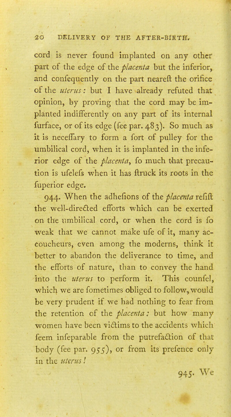 cord is never found implanted on any other part of the edge of the placenta but the inferior, and confequently on the part neareft the orifice of the uterus: but I have already refuted that opinion, by proving that the cord may be im- planted indifferently on any part of its internal furface, or of its edge (fee par. 483). So much as it is necefTary to form a fort of pulley for the umbilical cord, when it is implanted in the infe- rior edge of the placenta^ fo much that precau- tion is ufelefs when it has ftruck its roots in the fuperior edge. 944. When the adhefions of the placenta refift the well-directed efforts which can be exerted on the umbilical cord, or when the cord is fo weak that we cannot make ufe of it, many ac- coucheurs^ even among the moderns, think it better to abandon the deliverance to time, and the efforts of nature, than to convey the hand into the uterus to perform it. This counfel, which we are fometimes obliged to follow, would be very prudent if we had nothing to fear from the retention of the placenta: but how many women have been victims to the accidents which feem infeparable from the putrefaction of that body (fee par. 955), or from its prefence only in the uterus!