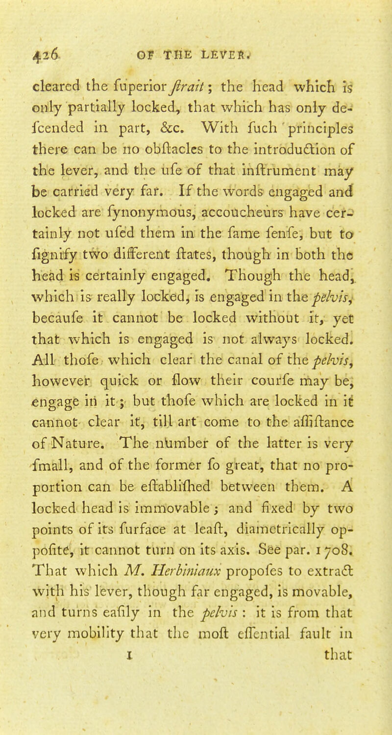 cleared the fuperior fir ait; the head which is only partially locked, that which has only de- fcended in part, &c. With fuch ' principles there can he no obftacles to the introdu&ion of the lever, and the ufe of that inftrument may be carried very far. If the words engaged and locked are fynonymous, accoucheurs have cer- tainly not ufed them in the fame fenfe, but to fignify two different ftates, though in both the head is certainly engaged. Though the head,, which is really locked, is engaged in the pelvis, becaufe it cannot be locked without it, yet that which is engaged is not always locked. All thofe which clear the canal of the pelvis, however quick or flow their courfe may be, engage iii it; but thofe which are locked in it cannot clear it, till art come to the afliftance of Nature. The number of the latter is very fmall, and of the former fo great, that no pro- portion can be eifablifhed between them. A locked head is immovable; and fixed by two points of its furface at leaft, diametrically op- pofite, it cannot turn on its axis. See par. 1 708. That which M. Ilerbiniaux propofes to extracl with his lever, though far engaged, is movable, and turns eafily in the pelvis : it is from that very mobility that the raoft effential fault in I that