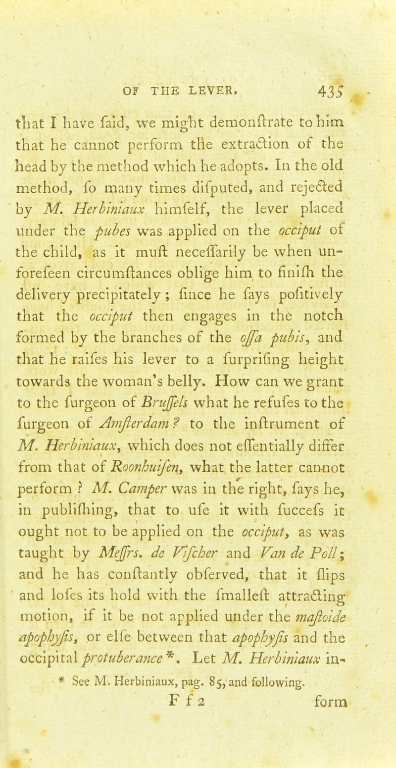 that I have faid, we might demonftrate to him that he cannot perform the extraction of the head by the method which he adopts. In the old method, fo many times difputed, and rejected by M. Herbiniaux himfelf, the lever placed under the pubes was applied on the occiput of the child, as it muft neceffarily be when un- forefeen circumftances oblige him to finiih the delivery precipitately; lince he fays pofitively that the occiput then engages in the notch formed by the branches of the o][a pubis, and that he raifes his lever to a furprifing height towards the woman's belly. How can we grant to the furgeon of Brujfels what he refufes to the furgeon of Amjlerdam ? to the inftrument of M. Herbiniaux, which does not efTentially differ from that of Roonhuifen, what the latter cannot perform ? M. Camper was in the right, fays he, in publiihing, that to ufe it with fuccefs it ought not to be applied on the occiput, as was taught by Mejfrs. de Vifcher and Van de Poll; and he has conftantly obferved, that it flips and lofes its hold with the fmalleft attracting motion, if it be not applied under the maftoide apophyfisy or elfe between that apophyjis and the occipital protuberance*. Let M. Herbiniaux in- * See M. Herbiniaux, pag. 85, and following.