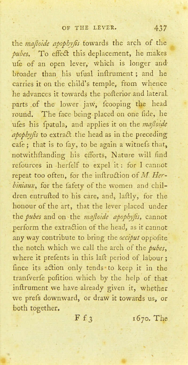 the majloide apophyjis towards the arch of the pubes. To effect this emplacement, he makes ufe of an open lever, which is longer and- hroader than his ufual inftrument; and he carries it on the child's temple, from whence he advances it towards the pofterior and lateral, parts of the lower jaw, fcooping the head round. The face being placed on one fide, he ufes his fpatula, and applies it on the majloide apophyjis to extract .the head as in the preceding cafe; that is to fay, to be again a witnefs that, notwithitanding his efforts, Nature will find refources in herfelf to expel it: for I cannot repeat too often, for the inftruction of M Her- biniaux, for the fafety of the women and chil- dren entrufted to his care, and, laftly, for the honour of the art, that the lever placed under the pubes and on the majloide apophyjis, cannot perform the extraction of the head, as it cannot any way contribute to bring the occiput oppofite the notch which we call the arch of the pubes, where it prefents in this laft period of labour; fince its action only tends to keep it in the tranfverfe pofition which by the help of that inftrument we have already given it, whether we prefs downward, or draw it towards us, or both together. Ff3 1670. The 4k '