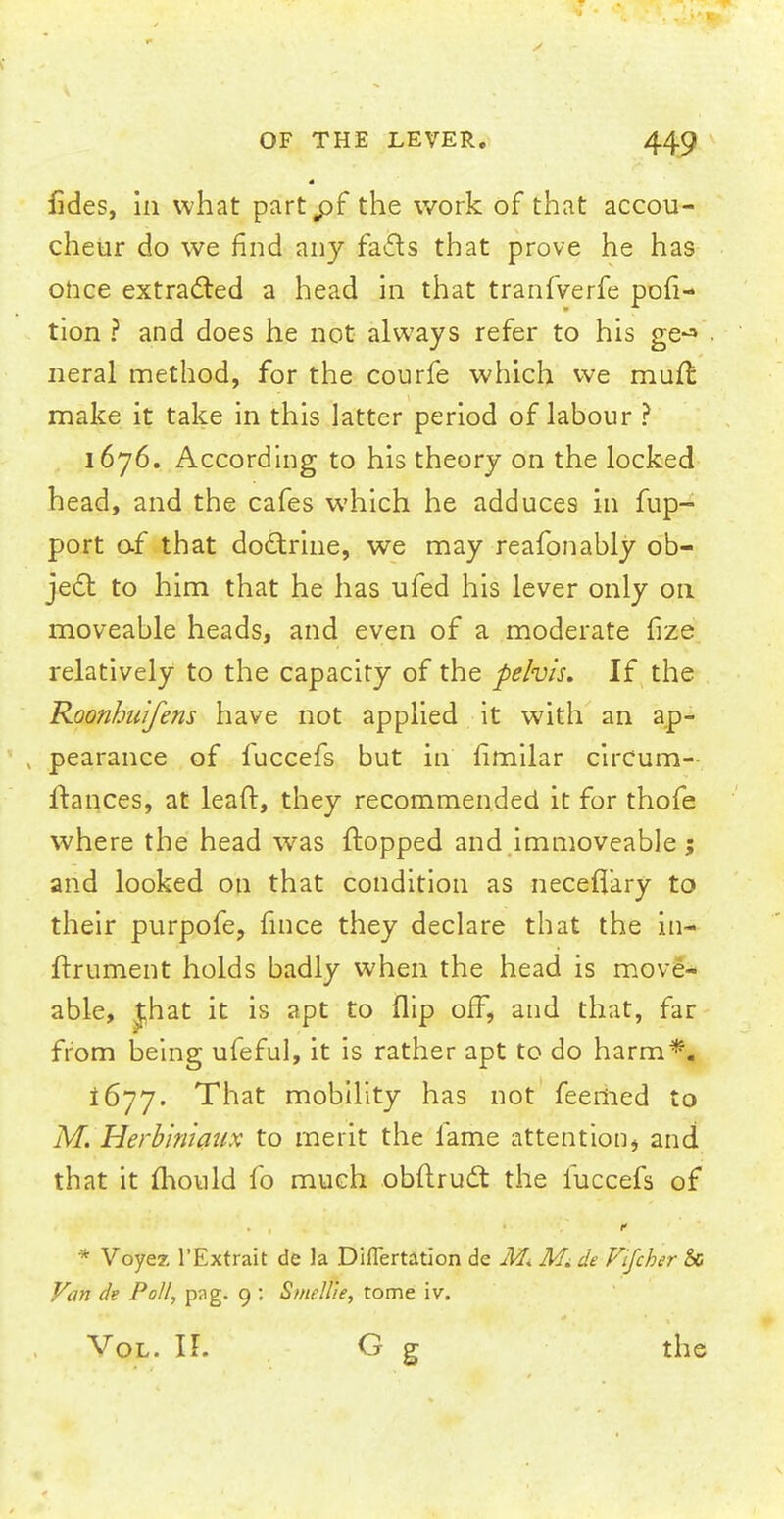 fides, in what part^pf the work of that accou- cheur do we find any facts that prove he has once extracted a head in that tranfverfe por- tion ? and does he not always refer to his ge^ neral method, for the courfe which we mult make it take in this latter period of labour ? 1676. According to his theory on the locked head, and the cafes which he adduces in fup- port of that doctrine, we may reafonably ob- ject to him that he has ufed his lever only on moveable heads, and even of a moderate fize relatively to the capacity of the pelvis. If the Roonhuifens have not applied it with an ap- pearance of fuccefs but in fimilar circum- Itaiices, at lead, they recommended it for thofe where the head was flopped and immoveable; and looked on that condition as neceflary to their purpofe, hnce they declare that the in- frrument holds badly when the head is move- able, jhat it is apt to flip off, and that, far from being ufeful, it is rather apt to do harm*. 1677. That mobility has not feemed to M. Herbinidux to merit the fame attention, and that it mould fo much obftruct the luccefs of * Voyez l'Extrait de la Diflertation de M. Mi de Vifcher & Van de Poll, pag. 9 : Smellie, tome iv. Vol. It G g the