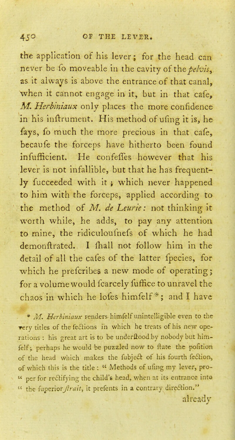 the application of his lever; for the head can never be fo moveable in the cavity of the pelvis, as it always is above the entrance of that canal, when it cannot engage in it, but in that cafe, M. Herblniaux only places the more confidence in his inftrument. His method of uling it is, he fays, fo much the more precious in that cafe, becaufe the forceps have hitherto been found infufficient. He confeffes however that his lever is not infallible, but that he has frequent- ly fucceeded with it i which never happened to him with the forceps, applied according to the method of M. de Leurie: not thinking it worth while, he adds, to pay any attention to mine, the ridiculoufnefs of which he had demonftrated. I mall not follow him in the detail of all the cafes of the latter fpecies, for which he prefcribes a new mode of operating; for a volume would fcarcely fuffice to unravel the chaos in which he lofes himfelf*; and I have * M. Merhiniaux venders himfelf unintelligible even to the ▼ery titles of the fe£Hons in which he treats of his new ope- rations : his great art is to be underwood by nobody but him- felf ; perhaps he would be puzzled now to ftatc the pofition of the head which makes the fubje& of his fourth fe<SHon> of which this is the title :  Methods of ufing my lever, pro-  per for rectifying the child's head, when at its entrance into  the niperior//Wr, it prefents in a contrary direction. already