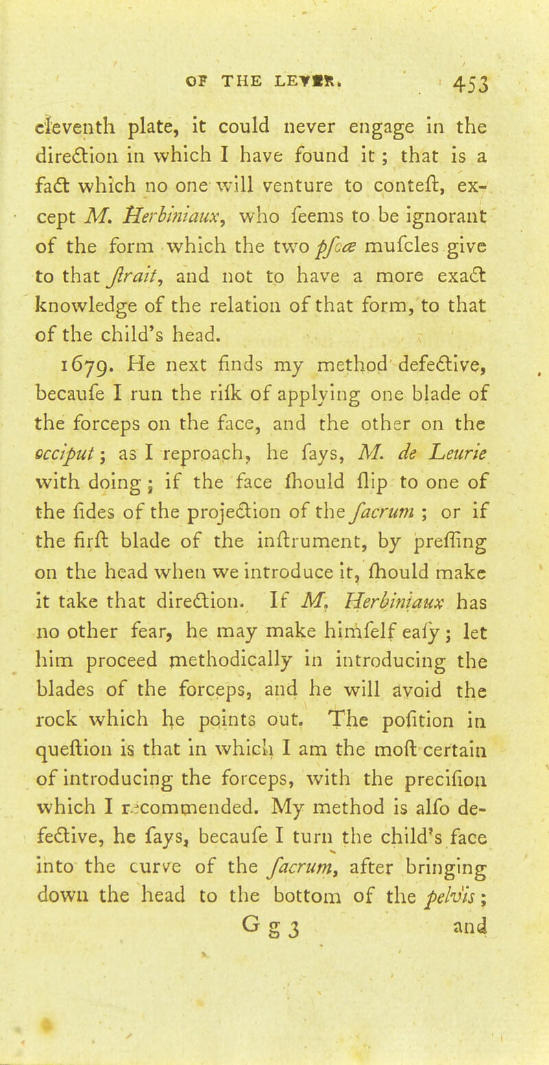 eleventh plate, it could never engage in the direction in which I have found it; that is a fact which no one will venture to conteft, ex- cept M. Herbiniaux, who feems to be ignorant of the form which the two pfece mufcles give to that Jlrait, and not to have a more exact knowledge of the relation of that form, to that of the child's head. 1679. He next finds my method defective, becaufe I run the rilk of applying one blade of the forceps on the face, and the other on the occiput-} as I reproach, he fays, M. de Leurie with doing; if the face mould flip to one of the fides of the projection of the facrum ; or if the firft blade of the inftrument, by prefling on the head when we introduce it, mould make it take that direction. If M. Herbiniaux has no other fear, he may make himfelf eaiy j let him proceed methodically in introducing the blades of the forceps, and he will avoid the rock which he points out. The pofition in queftion is that in which I am the moft certain of introducing the forceps, with the precifion which I recommended. My method is alfo de- fective, he fays, becaufe I turn the child's face into the curve of the facrum, after bringing down the head to the bottom of the pelvis; G g 3 and