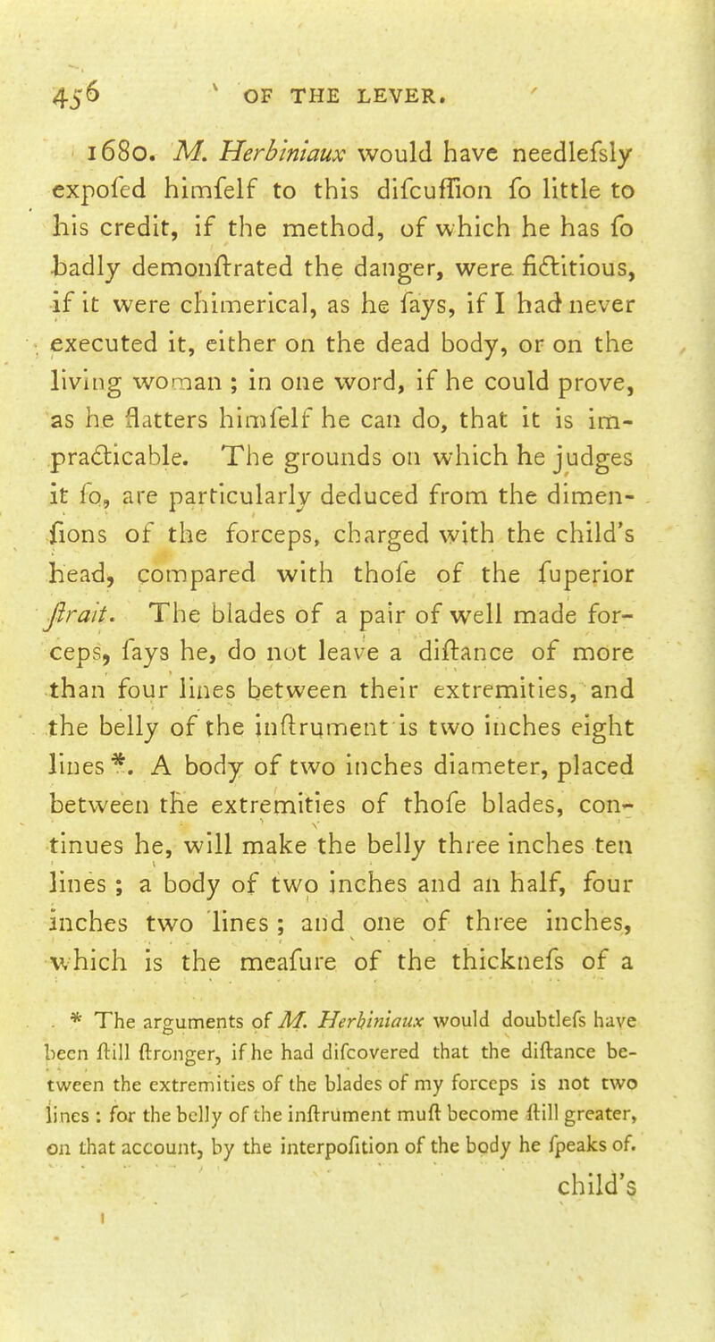 1680. M. Herbiniaux would have needlefsly expofed himfelf to this difcufTion fo little to his credit, if the method, of which he has fo ■badly demonftrated the danger, were fictitious, if it were chimerical, as he fays, if I had never executed it, either on the dead body, or on the living woman ; in one word, if he could prove, as he flatters himfelf he can do, that it is im- practicable. The grounds on which he judges it fo, are particularly deduced from the dimen- fions of the forceps, charged with the child's head, compared with thofe of the fuperior jlrah. The blades of a pair of well made for- ceps, fays he, do not leave a diftance of more than four lines between their extremities, and the belly of the inftrument is two inches eight lines*. A body of two inches diameter, placed between the extremities of thofe blades, con- tinues he, will make the belly three inches ten lines ; a body of two inches and an half, four inches two lines; and one of three inches, which is the meafure of the thicknefs of a . * The arguments of M. Herhiniaux would doubtlefs have been ftill ftronger, if he had difcovered that the diftance be- tween the extremities of the blades of my forceps is not two lines : for the belly of the inftrument muft become ftill greater, on that account, by the interpofition of the body he fpeaks of. child's