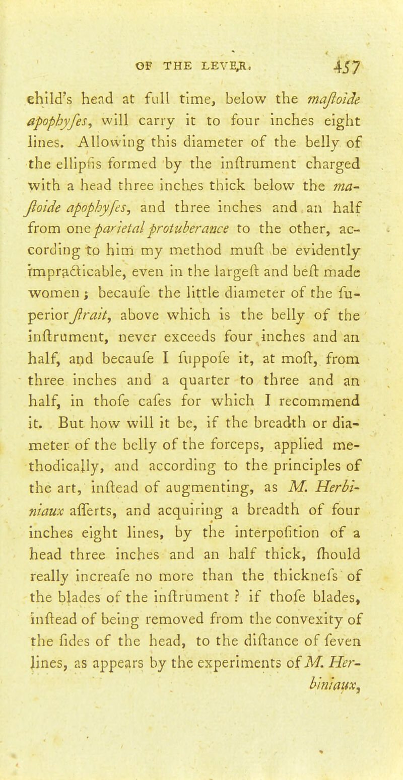 child's head at full time, below the majloide apophyfes, will carry it to four inches eight lines. Allowing this diameter of the belly of the ellipfis formed by the inftrument charged with a head three inches thick below the ma- jloide apophyfes, and three inches and an half from one parietal protuberance to the other, ac- cording to him my method muft be evidently impracticable, even in the largeft and be ft made women ; becaufe the little diameter of the fu- periorJlrait, above which is the belly of the inftrument, never exceeds four inches and an half, and becaufe I fuppofe it, at moft, from three inches and a quarter to three and an half, in thofe cafes for which I recommend it. But how will it be, if the breadth or dia- meter of the belly of the forceps, applied me- thodically, and according to the principles of the art, inftead of augmenting, as M. Herbi- niaux afferts, and acquiring a breadth of four inches eight lines, by the interpolation of a head three inches and an half thick, mould really increafe no more than the thicknefs of the blades of the inftrument ? if thofe blades, inftead of being removed from the convexity of the fides of the head, to the diftance of feven lines, as appears by the experiments of M. Her- biniaitXy