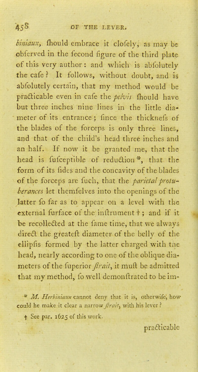 biniaux, mould embrace it clofely, as may be pbferved in the fecond figure of the third plate of this very author : and which is abfolutely the cafe ? It follows, without doubt, and is abfolutely certain, that my method would be practicable even in cafe the pelvis mould have but three inches nine lines in the little dia- meter of its entrance; fince the thicknefs of the blades of the forceps is only three lines, and that of the child's head three inches and an half. If now it be granted me, that the head is fufceptible of reduction*, that the form of its fides and the concavity of the blades of the forceps are fuch, that the parietal protu- berances let themfelves into the openings of the latter fo far as to appear on a level with the external furface of the inftrument t; and if it be recollected at the fame time, that we always direct the greateft diameter of the belly of the ellipfis formed by the latter charged with the head, nearly according to one of the oblique dia- meters of the fuperior Jlrait, it muft be admitted that my method, fo well demonftrated to be im- * M. Herbiniaux cannot deny that it is, otherwife, how could he make it clear a narrow ftra'it^ with his lever ? \ See par. 1625 °f work. practicable