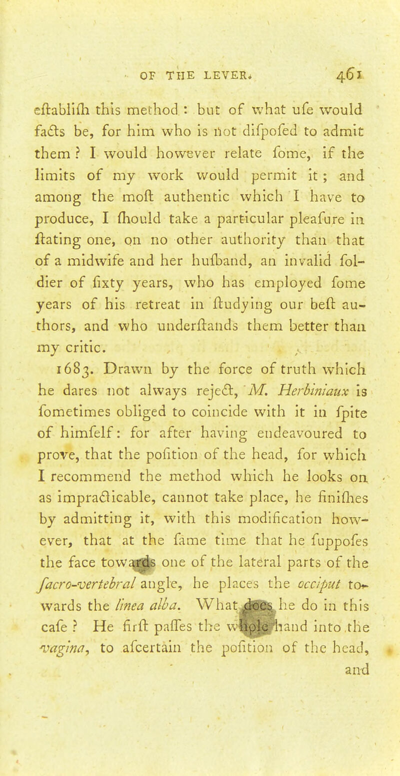 eftablifh this method : but of what ufe would facts be, for him who is not difpofed to admit them ? I would however relate fo'me, if the limits of my work would permit it ; and among the moft authentic which I have to produce, I mould take a particular pleafure in ftating one, on no other authority than that of a midwife and her hufband, an invalid fol- dier of fixty years, who has employed fome years of his retreat in ftudying our bell: au- thors, and who underftands them better than my critic. 1683. Drawn by the force of truth which he dares not always reject, 'M. Herbiniaux is fometimes obliged to coincide with it in fpite of himfelf: for after having endeavoured to prove, that the pohtion of the head, for which I recommend the method which he looks on as impracticable, cannot take place, he finiihes by admitting it, with this modification how- ever, that at the fame time that he fuppofes the face towards one of the lateral parts of the facro-vertebral angle, he places the occiput for- wards the linea alba. What .does he do in this cafe ? He firft paries the wBpte hand into the vagina, to afcertain the pofition of the head, and