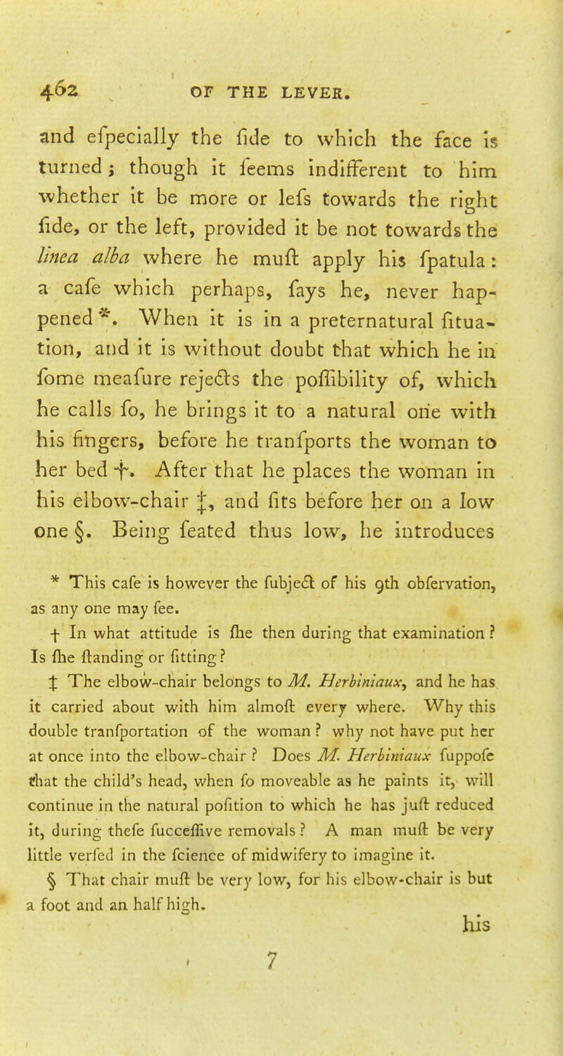 and efpecially the fide to which the face is turned j though it feems indifferent to him whether it be more or lefs towards the right fide, or the left, provided it be not towards the linea alba where he mull: apply his fpatula: a cafe which perhaps, fays he, never hap- pened*. When it is in a preternatural fitua- tion, and it is without doubt that which he in fome meafure rejecls the poffibility of, which he calls fo, he brings it to a natural one with his fingers, before he tranfports the woman to her bed -f. After that he places the woman in his elbow-chair J, and fits before her on a low one §. Being feated thus low, he introduces * This cafe is however the fubject of his 9th obfervation, as any one may fee. f In what attitude is fhe then during that examination ? Is flie ftanding or fitting ? \ The elbow-chair belongs to M. Herb 'tnlaux^ and he has it carried about with him almoft every where. Why this double tranfportation of the woman ? why not have put her at once into the elbow-chair ? Does M. Herbiniaux fuppofc that the child's head, when fo moveable as he paints it, will continue in the natural pofition to which he has juft reduced it, during thefe fucceflive removals ? A man muft be very little verfed in the fcience of midwifery to imagine it. § That chair muft be very low, for his elbow*chair is but a foot and an half high. his 7