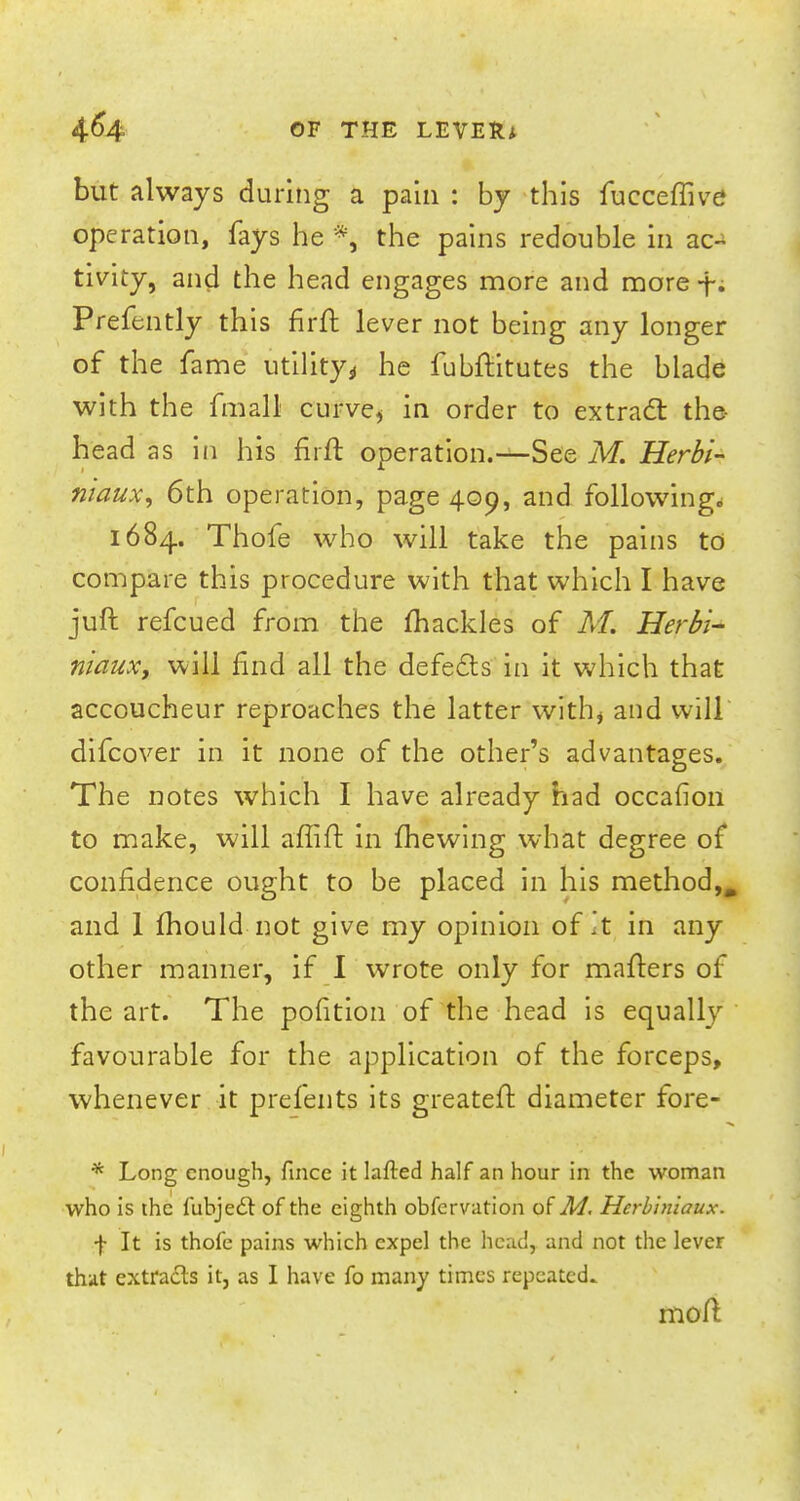 but always during a pain : by this fucceffive operation, fays he *, the pains redouble in ao* tivity, and the head engages more and more f. Prefently this firft lever not being any longer of the fame utility* he fubftitutes the blade with the fmall curve* in order to extract the- head as in his firft operation.—See M. Herbi- ntaux, 6th operation, page 409, and following* 1684. Thofe who will take the pains to compare this procedure with that which I have juft refcued from the mackles of M. Herbi- niaux, will find all the defects in it which that accoucheur reproaches the latter with, and will difcover in it none of the other's advantages. The notes which I have already had occafion to make, will affift in mewing what degree of confidence ought to be placed in his method,, and 1 mould not give my opinion of It in any other manner, if I wrote only for matters of the art. The pofition of the head is equally favourable for the application of the forceps, whenever it prefents its greateft diameter fore- * Long enough, fince it lafted half an hour in the woman who is the lubjedl of the eighth obfervation of M. Herbiniaux. f It is thofe pains which expel the head, and not the lever that extracts it, as I have fo many times repeated. moft