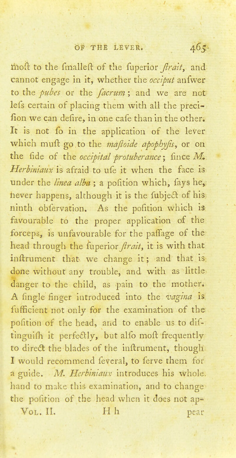 Jfooft to the fmalleft of the fuperior Jlrait, and cannot engage in it, whether the occiput anfwer to the pubes or the facrum; and we are not lefs certain of placing them with all the preci- iion we can defire, in one cafe than in the other. It is not fo in the application of the lever which muft go.to the majloide apophyjis, or on the fide of the occipital protuberance; mice M. Herbiniaux is afraid to ufe it when the face is under the tinea alba ; a pofition which, fays he, never happens, although it is the fubjecr. of his ninth obfervation. As the pofition which is favourable to the proper application of the forceps, is unfavourable for the paffage of the head through the fuperior Jlrait, it is with that inftrument that- we change it; and that is. done without any trouble, and with as little danger to the child, as pain to the mother. A fingle finger introduced into the vagina is fufficient not only for the examination of the pofition of the head, and to enable us to dis- tinguish it perfectly, but alfo moil frequently to direct the blades of the inftrument, though I would recommend feveral, to ferve them for a guide. M. Herbiniaux introduces his whole, hand to make this examination, and to change the pofition of the head when it does not ap~ Vol. II. H h pear