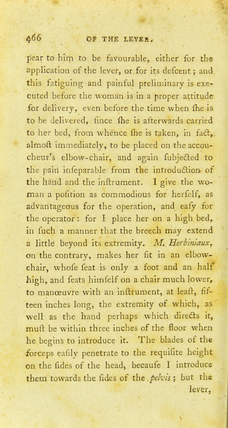 pear to him to be favourable, either for the- application of the lever, or for its defcent; and this fatiguing and painful preliminary is exe- cuted before the woma'a is in a proper attitude for delivery, even before the time when fhe is to be delivered, fince fhe is afterwards carried to her bed, from whence fhe is taken, in fact,, almoft immediately, to be placed on the accou- cheur's elbow-chair, and again fubjected to the pain i-nfeparable from the introduction of the hand and the inftrument. I give the wo- man a pofition as commodious for herfelf, as advantageous for the operation, and eafy for the operator: for I place her on a high bed, in fuch a manner that the breech may extend a little beyond its extremity. M. Herhmiaux, on the contrary, makes her fit in an elbow- chair, whofe feat is only a foot and an half high, and feats himfelf on a chair much lower, to manoeuvre with an inftrument, at leafr, fif- teen inches long, the extremity of which, as well as the hand perhaps which directs it, muft be within three inches of the floor when he begins to introduce it. The blades of the forceps eafily penetrate to the requifite height on the fides of the head, becaufe I introduce them towards the fides of the pelvis; but the lever,