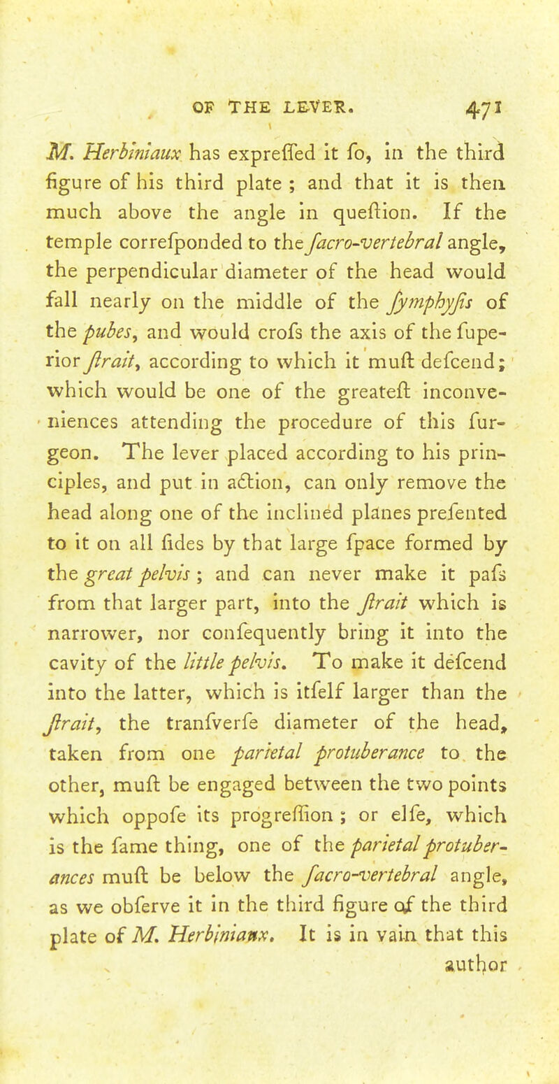 M. Herbiniaux has exprefled it fo, in the third figure of his third plate ; and that it is then much above the angle in queftion. If the temple correfponded to the facro-verlebral angle, the perpendicular diameter of the head would fall nearly on the middle of the fymphyfis of the pubes, and would crofs the axis of the fupe- rior Jlrait, according to which it muft defcend; which would be one of the greateft inconve- niences attending the procedure of this fur- geon. The lever placed according to his prin- ciples, and put in action, can only remove the head along one of the inclined planes prefented to it on all fides by that large fpace formed by the great pelvis; and can never make it pafs from that larger part, into the Jlrait which is narrower, nor confequently bring it into the cavity of the little pelvis. To make it defcend into the latter, which is itfelf larger than the Jlrait, the tranfverfe diameter of the head, taken from one parietal protuberance to the other, muft be engaged between the two points which oppofe its progreflion ; or elfe, which is the fame thing, one of the parietal protuber- ances muft be below the facro-vertebral angle, as we obferve it in the third figure 0/ the third plate of M. Herbinianx. It is in vain that this author