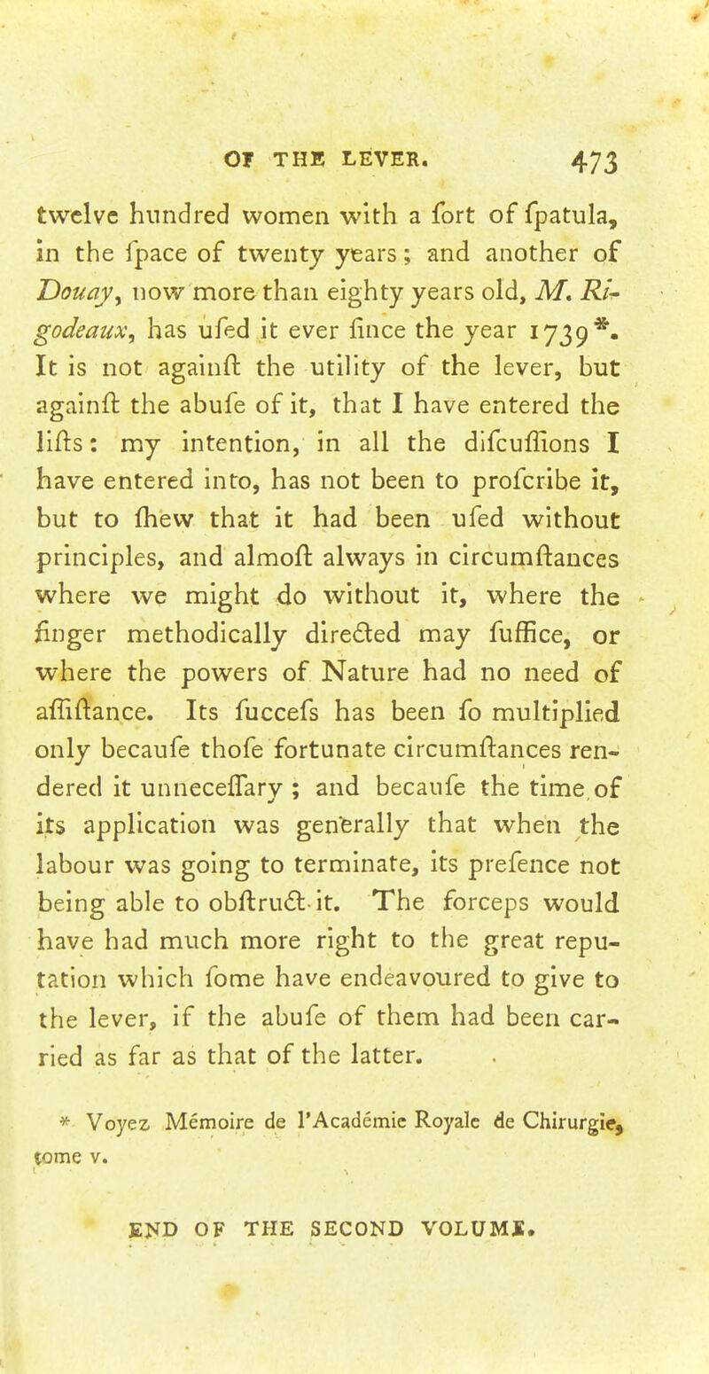 twelve hundred women with a fort of fpatula, in the fpace of twenty years; and another of Douay, now more than eighty years old, M. Rii- godeaitx, has ufed it ever fince the year 1739*. It is not againft the utility of the lever, but againft the abufe of it, that I have entered the lifts: my intention, in all the difcuffions I have entered into, has not been to profcribe it, but to mew that it had been ufed without principles, and almoft always in circumftances where we might do without it, where the finger methodically directed may fuffice, or where the powers of Nature had no need of afliftance. Its fuccefs has been fo multiplied only becaufe thofe fortunate circumftances ren- dered it unneceffary ; and becaufe the time,of its application was generally that when the labour was going to terminate, its prefence not being able to obftructit. The forceps would have had much more right to the great repu- tation which fome have endeavoured to give to the lever, if the abufe of them had been car- ried as far as that of the latter. * Voyez, Memoire de l'Academic Royalc de Chirurgie, tome v. END OF THE SECOND VOLUME.