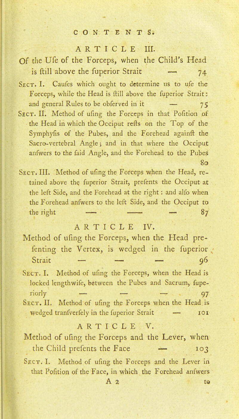 I ' C O N' T E N T Si ARTICLE III. Of the Ufe of the Forceps, when the Child’s Head is ftill above the fuperior Strait — 74 S£CT. I. Caufes which ought to determine us to ufe the Forceps, while the Head is ftill above the fuperior Strait: and general Rules to be obferved in it — 75 Sect. II. Method of ufing the Forceps in that Pofition of the Head in which the Occiput refts on the Top of the Symphyfis of the Pubes, and the Forehead againft the Sacro-vertebral Angle; and in that where the Occiput anfwers to the faid Angle, and the Forehead to the Pubes 80 Sect. III. Method of ufmgthe Forceps when the Head, re- tained above th^ fuperior Strait, prefents the Occiput at the left Side, and the Forehead at the right: and alfo when the Forehead anfwers to the left Side, and the Occiput to the right — —— — 87 ARTICLE IV. Method of ufing the Forceps, when the Head pre- fenting the Vertex, is wedged in the fuperior / Strait — — — 96 Sect. I. Method of ufing the Forceps, when the Head is locked lengthwife, between the Pubes and Sacrum, fupe- riorly — — — 97 Sect. II, Method of ufing the Forceps when the Head is wedged tranfverfely in the fuperior Strait — lOi ARTICLE V. Method of ufing the Forceps and the Lever, when the Child prefents the Face — 103 Sect. L Method of ufing the Forceps and the Lever In that Pofition of the Face, in which the Forehead anfwers A 2 to