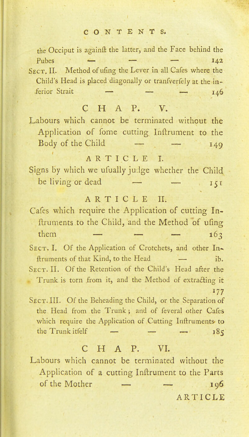 CONTENTS. the Occiput is againft the latter, and the Face behind the Pubes — — — 142 Sect. II. Method of ufing the Lever In all Cafes where the Child’s Head is placed diagonally or tranfverfely at the in- ferior Strait — — — 146 CHAP. V. Labours which cannot be terminated without the Application of fome cutting Inftrument to the Body of the Child — _ — 149 ARTICLE I. Signs by which we ufually judge whether the Child be living or dead — — -151 ARTICLE II. Cafes which require the Application of cutting In- ftruments to the Child, and the Method'of ufing them — — — 163 Sect. I. Of the Application of Crotchets, and other In- ftruments of that Kind, to the Head — ib. Sect. II. Of the Retention of the Child’s Head after the .. Trunk is torn from it, and the Method of extracting it 177 Sect. III. Of the Beheading the Child, or the Separation of the Head from the Trunk; and of feveral other Cafes which require the Application of Cutting Inftruments> to the Trunk itfelf —■ — .—- 185 CHAP. VI. Labours which cannot be terminated without the Application of a cutting Inftrument to the Parts of the Mother — — 196 ARTICLE