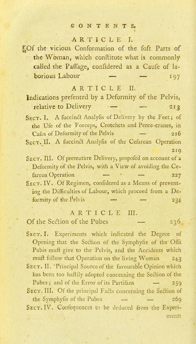 9 / ^ , A R T I C L E ' I. ^Of the vicious Conformation of the foft Parts of the Woman, which conftitute what is commonly called the Paffage, confidered as a Caufe of la- borious Labour — — 197 ARTICLE II. Indications prefented by a Deformity of the Pelvis, relative to Delivery '— — 213 Sect. I. A fuccin£l Analyfis of Delivery by the Feet; of the Ufe of the Forceps, Crotchets and Perce-cranes, in Cafes of Deformity of the Pelvis — 216 Sect. II. A fuccindl Analyfis of the Cefarean Operation 219 Sect. III. Of premature Delivery, propofed on account of a Deformity of the Pelvis, with a View of avoiding the Ce- farean Operation —• • — 227 Sect. IV. Of Regimen, confidered as a Means of prevent- ing the Difficulties of Labour, which proceed from a De- formity of the Pelvis — — 234 ARTICLE III. Of the Sedion of the Pubes — 236 Sect. I. Experiments which indicated the Degree of Opening that the Sedlion of the Symphyfis- of the Olla Pubis muft give to the Pelvis, and the Accidents which muft follow that Operation on the living Woman 243 Sect. II. 'Principal Source of the favourable Opinion which has been too haftily adopted concerning the Section of the Pubes ; and of the Error of its Partifans — 259 Sect. III. Of the principal Facts concerning the Section of the Symphyfis of the Pubes — — 269 Sect. IV. ConfequenceS to be deduced from the Experi- ments