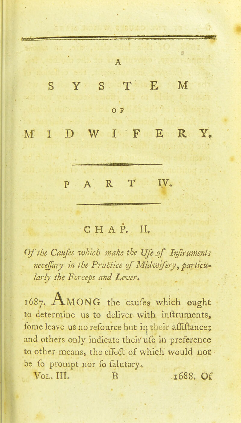 9 • •• A . . , SYSTEM /. OF M I D W I F E R Y. PART ly. CHAP. II. Of the Caufes which make the Ufe of In/lrumente necejfary in the PraSiice of Midwifery, particu- larly the Forceps and Lever, 1687, Among the caufes which ought to determine us to deliver with inftruments,, fome leave us no refource but ii^ their affiftance; and others only indicate their ufe in preference to other means, the effect of which would not be fo prompt nor fo falutary* VoL. III. B 1688. Of