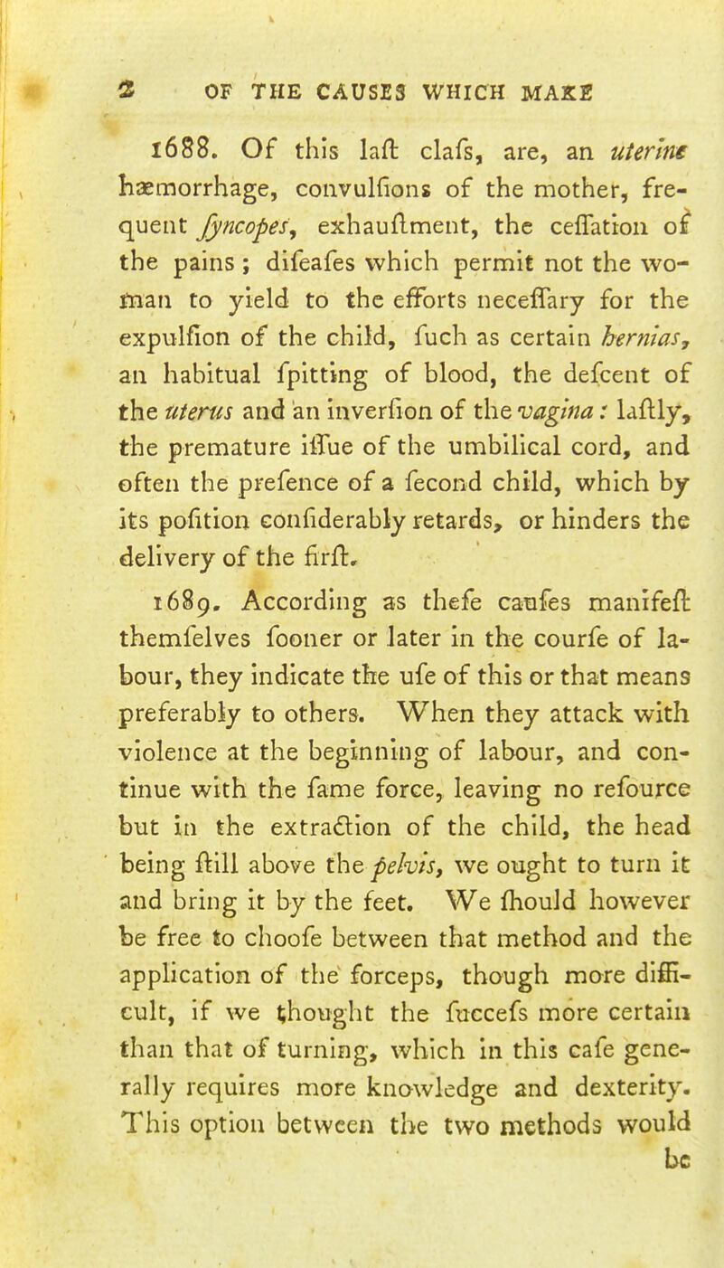 1688. Of this laft clafs, are, an uterine haemorrhage, convulfions of the mother, fre- quent fyncopes, exhauflment, the ceflattoii o^ the pains ; difeafes which permit not the wo- man to yield to the efforts neeeffary for the expulfion of the child, fuch as certain hernias, an habitual fpitting of blood, the defcent of the uterus and an inverfion of the vagina: laftly, the premature ilfue of the umbilical cord, and often the prefence of a fecond child, which by its portion conhderably retards, or hinders the delivery of the firfl:, 1689. According as thefe caufes manifefl themfelves fooner or later in the courfe of la- bour, they indicate the ufe of this or that means preferably to others. When they attack with violence at the beginning of labour, and con- tinue with the fame force, leaving no refource but in the extradlion of the child, the head being ftill above the pelvis, we ought to turn it and bring it by the feet. We fhould however be free to choofe between that method and the application of the' forceps, though more diffi- cult, if we thought the fuccefs more certain than that of turning, which in this cafe gene- rally requires more knowledge and dexterity. This option between the two methods would be