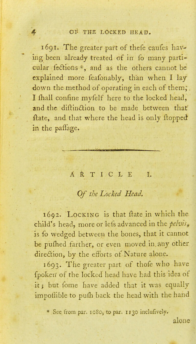 1691. The greater part of thefe caiifes hav- ing been already treated of in fo many parti- cular fedliofis *, and as the others cannot be explained more feafonably, than when I lay down the method of operating in each of them; I fhall confine myfelf here to the locked head, and the diftindillon to be made between that ifate, and that where the head is only flopped in the pafTage. 'tiai—liiM A T I C L E I. Of the Uocked Head, 1692. Locking is that date in which the child’s head, more or iefs advanced in the pelvis^ is fo wedged between the bones, that it cannot be pufhed farther, or even moved in.any other diredlion, by the efforts of Nature alone. 1693. The greater part of thofe who have fpoken of the locked head have had this idea of it; but fome have added that it was equally impoffible to pufli back the head with the hand * See from par. icSo, to par. 1130 indufively. alone