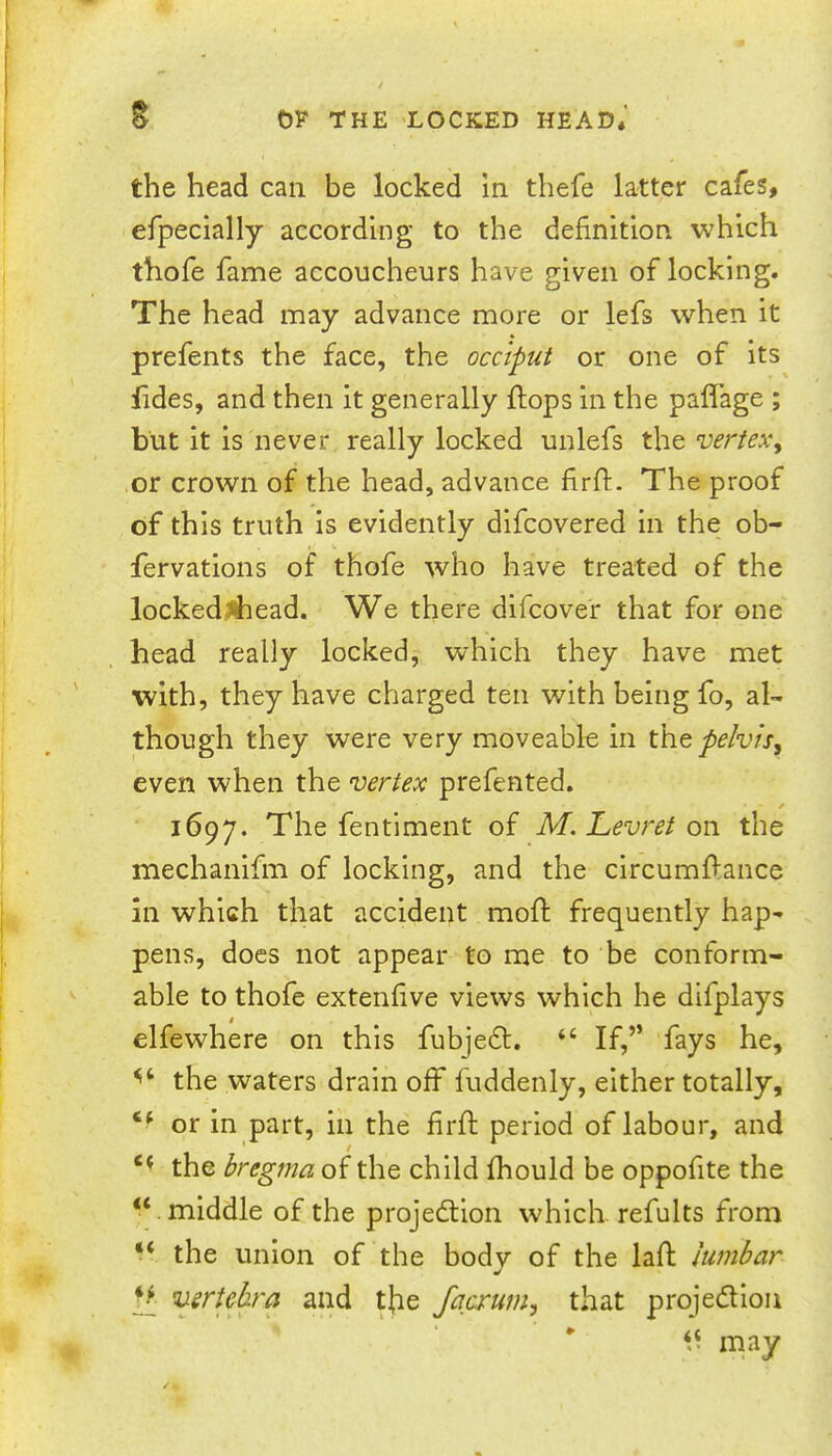 the head can be locked in thefe latter cafes, efpecially according to the definition which thofe fame accoucheurs have given of locking. The head may advance more or lefs when it prefents the face, the occiput or one of its lides, and then it generally flops in the pafiTage ; but it is never really locked unlefs the vertex^ or crown of the head, advance firfl. The proof of this truth is evidently difcovered in the ob- fervations of thofe who have treated of the lockedJhead. We there difcover that for one head really locked, which they have met with, they have charged ten with being fo, al- though they were very moveable in th.t pelvis, even when the vertex prefented. f 1697. The fentiment of M. Levret the mechanifm of locking, and the circumflance in which that accident mofl frequently hap- pens, does not appear to me to be conform- able to thofe extenfive views which he difplays $ elfewhere on this fubje6l. “ If,” fays he, the waters drain off fuddenly, either totally, or in part, in the firfl period of labour, and the bregma of the child fhould be oppofite the “ middle of the projedlion which refults from “ the union of the body of the lafl lumbar II vertebra and tfie facxum, that projedion may