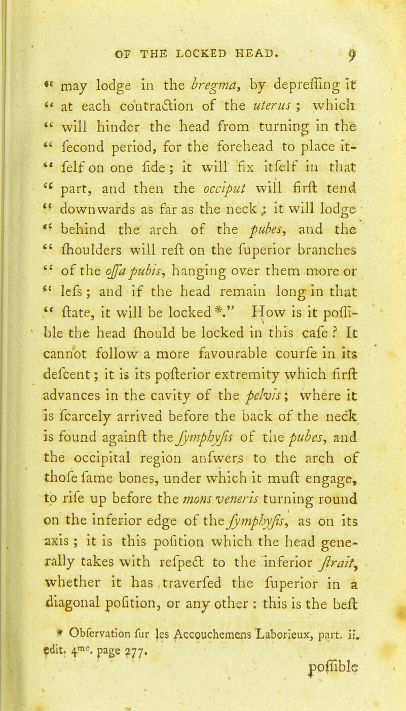 may lodge In the hregmay by depreffing It ‘‘ at each cbntradlion of the uterus ; which “ will hinder the head from turning In the “ fecond period, for the forehead to place it- “ felf on one fide; it will 'fix itfelf in that % part, and then the occiput will firft tend ‘‘ downwards as far as the neck; it will lodge behind the. arch of the pubesy and the “ fhoulders will reft on the fuperior branches “ of the ojfapubis, hanging over them more or Icfs; and if the head remain long in that “ ftate, it will be locked*.” How is it pofli- ble the head fhould be locked in this cafe ? It cannot follow a more favourable courfe in its defeent; it is its pofterior extremity which firft advances in the cavity of the pelvis', w’-here it is fcarccly arrived before the back of the neck is found againft the fymphyjts of the pubes, and the occipital region anfwers to the arch of thofe fame bones, under which it muft engage, to rife up before the mons veneris turning round on the Inferior edge of \\\t fymphyfis, as on its axis; it is this pofition which the head gene- rally takes with refpedl to the Inferior Jlralt^ whether it has .traverfed the fuperior in a diagonal pofition, or any other : this is the heft Obfervation fur les Accouchcmens Laborleux, part, ii, edit. page 277, poftible