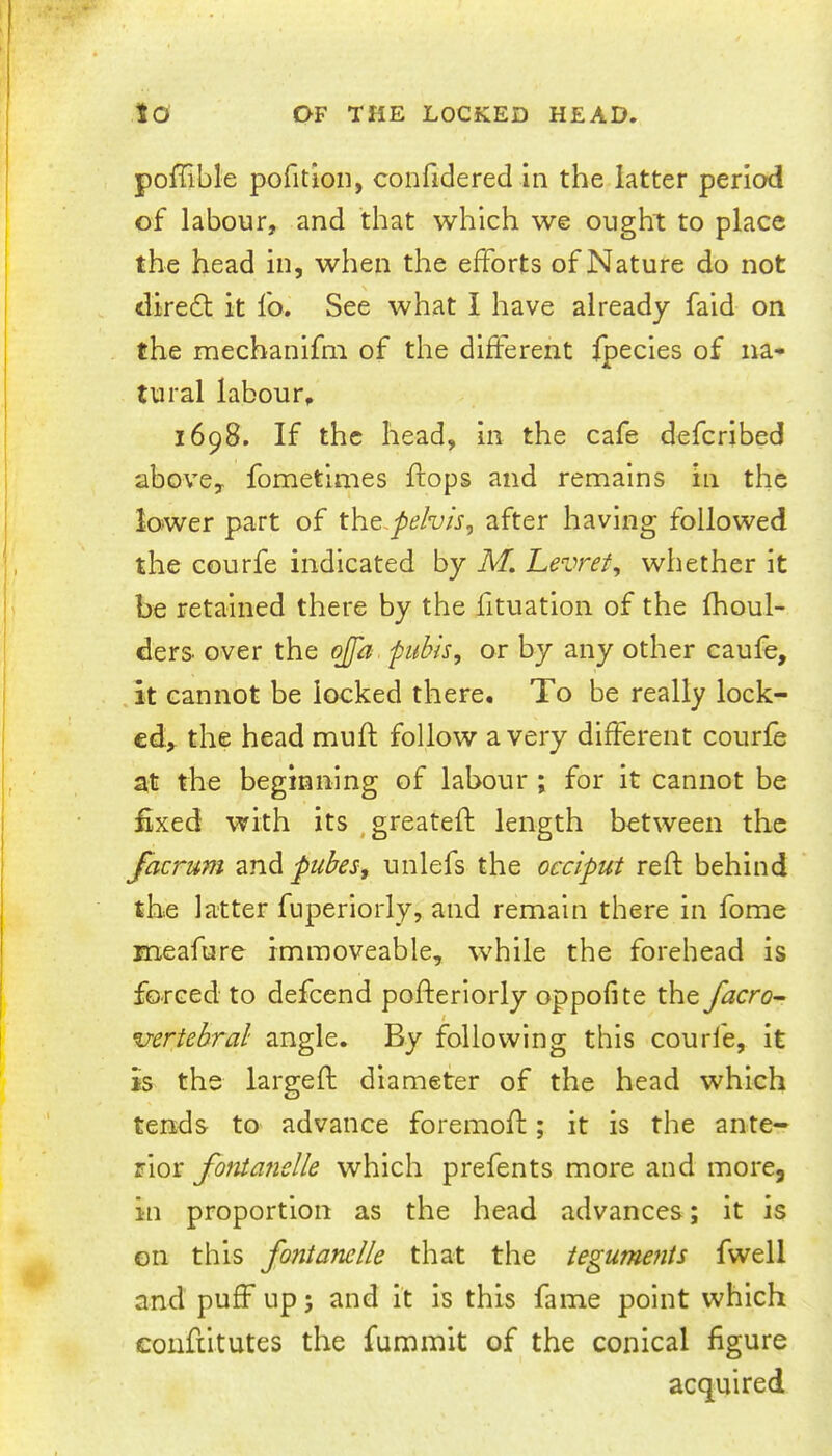 poffible pofition, confidered in the latter period of labour, and that which we ought to place the head in, when the efforts of Nature do not diredl it fo. See what I have already faid on the mechanifm of the different fpecies of na- tural labour, 1698. If the head, in the cafe defcribed above, fometimes flops and remains in the lower part of xht.pehis, after having followed the courfe indicated by M. Levret, whether it be retained there by the fituation of the fhoul- ders over the ojfa. pubis, or by any other caufe, .it cannot be locked there. To be really lock- ed, the head muft follow a very different courfe at the beginning of labour ; for it cannot be fixed with its ^greatefl: length between the facrum and pubes, unlefs the occiput reft behind the latter fiiperiorly, and remain there in fome meafure immoveable, while the forehead is forced to defcend pofteriorly oppofite the facro^ I vertebral angle. By following this courfe, it is the largeft diameter of the head which tends to advance foremoft; it is the ante- rior fotitafielle which prefents more and more, in proportion as the head advances; it is on this fontanelle that the teguments fwell and puff up; and it is this fame point which couftitutes the fummit of the conical figure acquired