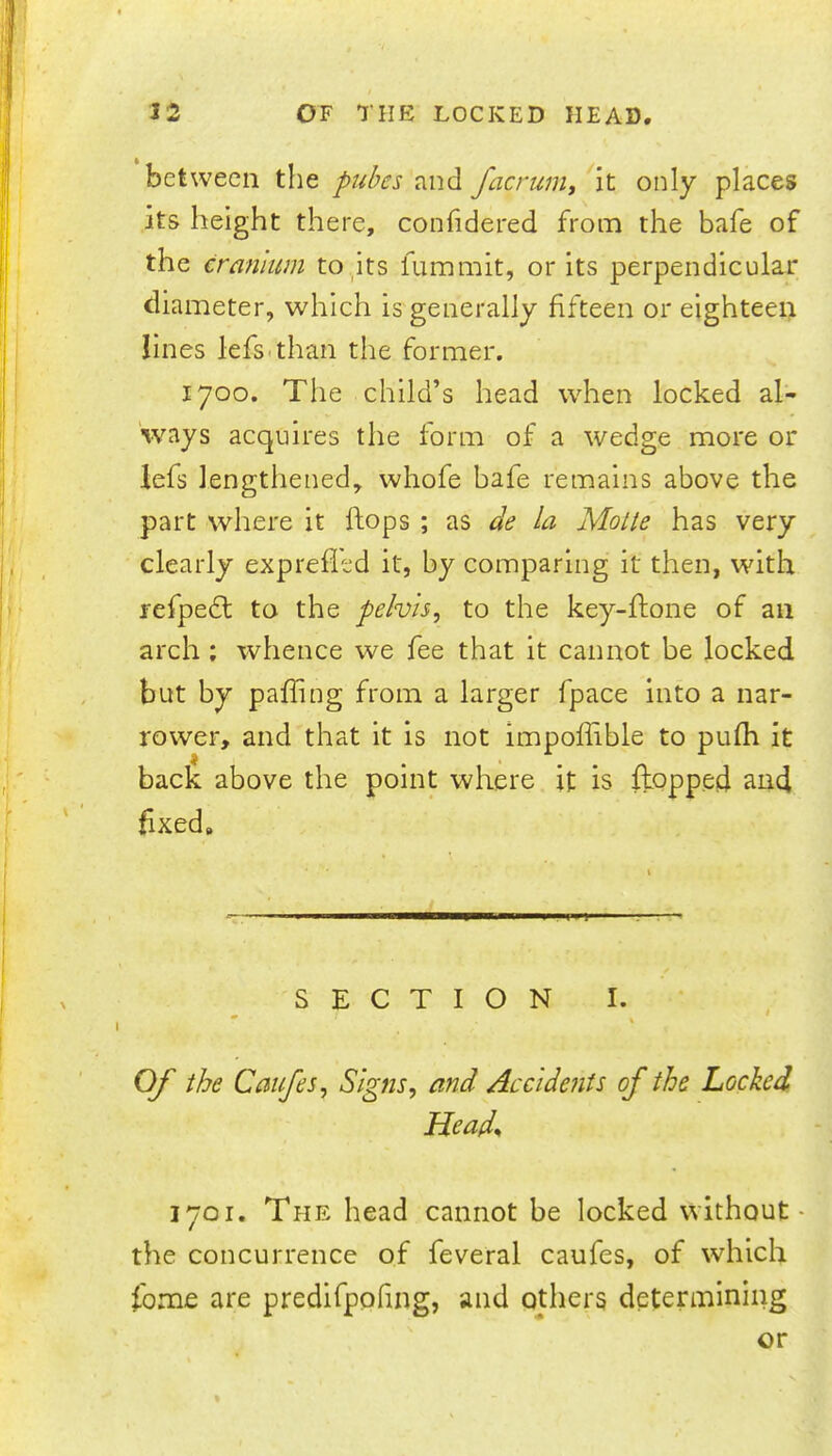 between the and facruniy it only places its height there, conhdered from the bafe of the cranium to_its fummit, or its perpendicular diameter, which is generally fifteen or eighteei> lines lefs-than the former. 1700. The child’s head when locked al- ways acquires the form of a wedge more or lefs lengthened, whofe bafe remains above the part where it flops ; as de la Molte has very clearly exprefled it, by comparing it then, with refpedt to the pelvis^ to the key-hone of an arch; whence we fee that it cannot be locked but by paffing from a larger fpace into a nar- rower, and that it is not impoffible to pufh it back above the point where it is ftopped and fixed. SECTION I. * t Of the Caufes, Signs, and Accidents of the Locked Head^ 1701. The head cannot be locked without- the concurrence of feveral caufes, of which fbme are predlfpofing, and odiers determining or %