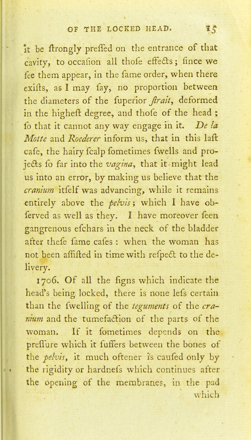 It be flrongly prefled on the entrance of that cavity, to occaflon all thole effedts; flnce we fee them appear, in the fame order, when there exifls, as I may fay, no proportion between the diameters of the fuperlor Jlrak, deformed in the highefl: degree, and thofe of the head ; fo that it cannot any way engage iii it. De la Motte and Roederer Inform us, that in this lafl: cafe, the hairy fcalp fometimes fwells and pro- jedls fo far into the vagina^ that it-might lead us into an error, by making us believe that the cranium itfelf was advancing, while it remains entirely above the pelvis; which I have ob- ferved as well as they. I have moreover feen gangrenous efehars in the neck of the bladder after thefe fame cafes : when the woman has not been afiifted in time with refpe6t to the de- livery. 1706. Of all the figns which indicate the head’s being locked, there is none lefs certain than the fweHIng of the teguments of the cra- nium and the tiimefadtion of the parts of the woman. If it fometimes depends on the prefl'ure which it fufiers between the bones of the pelvisy it much oftener i's caufed only by the rigidity or hardnefs which continues after the opening of the membranes, in the pad which