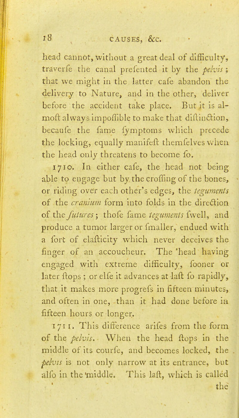 head cannot, without a great deal of difficulty, traverfe the canal prefented it by the pelvis; that we might in the latter cafe abandon the delivery to Nature, and in the other, deliver » before the accident take place. But it is al- moft always Impoffible to make that dlhlndtion, becaufe the fame fymptoms which precede the locking, equally maiiifefl: themfelves when the head only threatens to become fo, 1710. In either cafe, the head not being able to engage but by the croffing of the bones, or riding over each other’s edges, the tegujiients of the cranium form into folds in the diredllon of the futures \ thofe fame teguments fwell, and produce a tumor larger or fmaller,' endued with a fort of elafticlty which never deceives the finger of an accoucheur. The 'head having engaged with extreme difficulty, fooner or later hops ; or elfe it advances at-laft fo rapidly, that it makes more progrefs in fifteen minutes, and often in one, -than it had done before in fifteen hours or longer. 1711. This difference arifes from the form of the pelvis. When the head flops in the middle of its courfe, and becomes locked, the . pelvts is not only narrow at its entrance, but » alfo in the'middle. This laft, which is called the