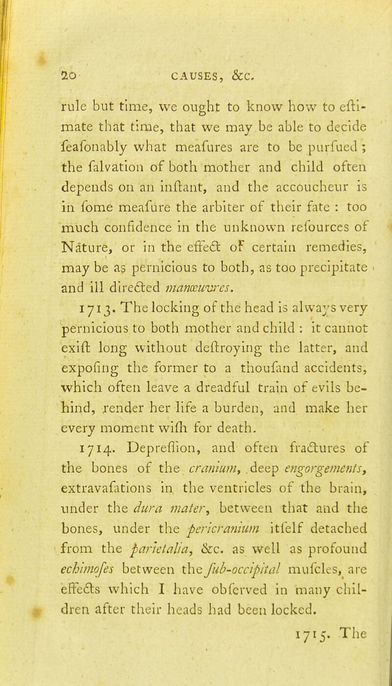 4 10 CAUSES, &C. rule but time, we ought to know how to eftl- mate that time, that we may be able to decide feafonably what meafures are to be purfued ; the falvation of both mother and child often depends on an Inftant, and the accoucheur is in fome meafure the arbiter of their fate : too ‘much confidence in the unknown refources of Nature, or in the eifedl of certain remedies, \ may be as pernicious to both, as too precipitate > and ill directed manc£uvi''es. 1713. The locking of the head is always very pernicious to both mother and child : it cannot exid: long without deftroylng the latter, and expofing the former to a thoufand accidents, which often leave a dreadful train of evils be- hind, render her life a burden, and make her every moment wifli for death. 1714. Depreffion, and often fradtures of the bones of the cramuiUy .deep engorgementsy extravafatlons in, the ventricles of the brain, under the dura mater^ between that and the bones, under the pericranium Itfelf detached from the parietalia, &c. as well as profound echimofes between thefub-occipital mufcles, are effedls which I have obfcrved in many chil- >. dren after their heads had been locked. 1715. The