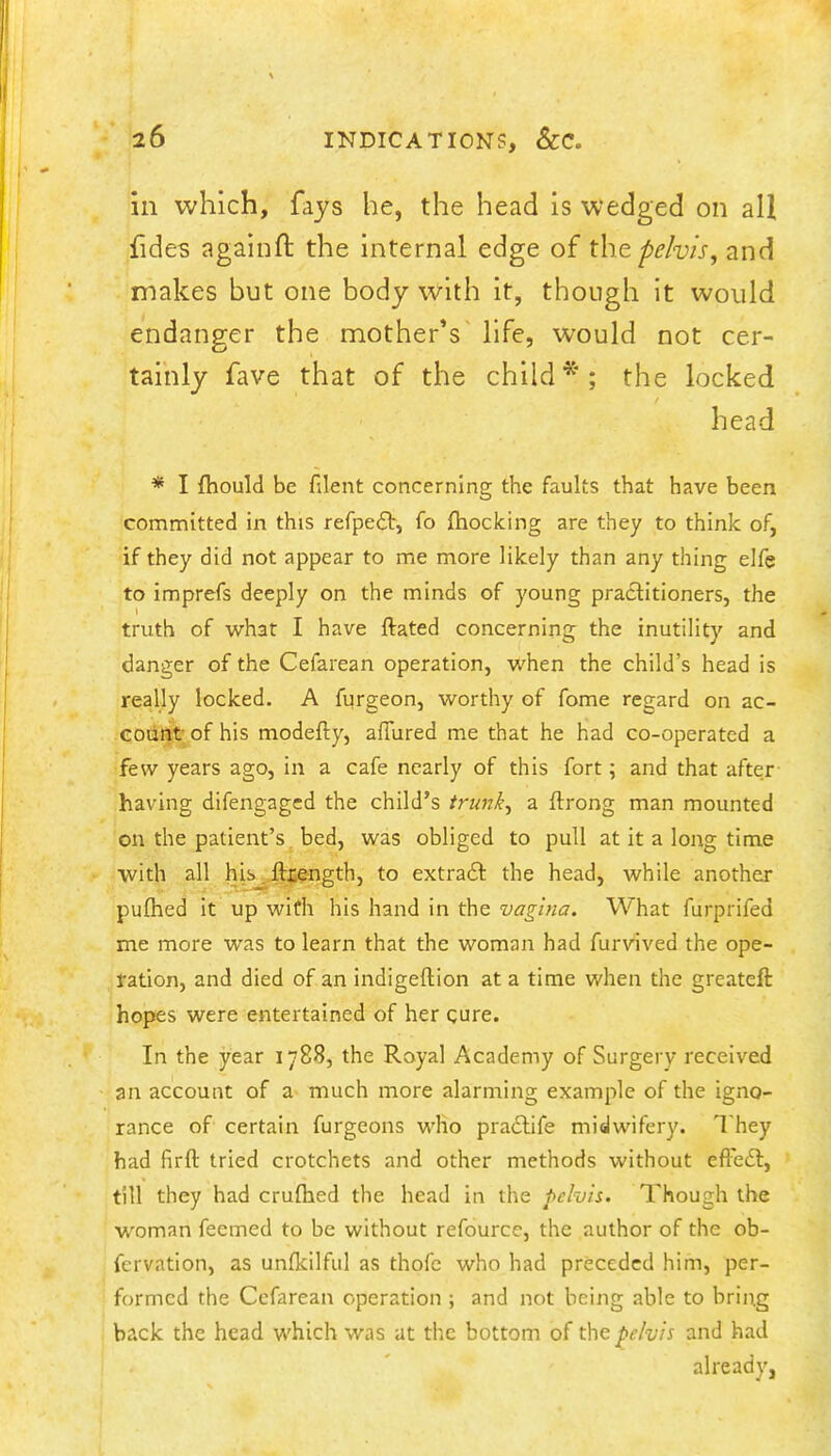 in which, fays he, the head is wedged on all fides againft the internal edge of xho. pelvis, and makes but one body with it, though It would endanger the mother’s life, would not cer- tainly fave that of the child*; the locked head * I fliould be filent concerning the faults that have been committed in this refpeft, fo jihocking are they to think of, if they did not appear to me more likely than any thing elfe to imprefs deeply on the minds of young practitioners, the truth of what I have ftated concerning the inutility and danger of the Cefarean operation, when the child’s head is really locked. A furgeon, worthy of fome regard on ac- codnt of his modefty, allured m.e that he had co-operated a few years ago, in a cafe nearly of this fort; and that after having difengaged the child’s trunk, a ftrong man mounted on the patient’s, bed, was obliged to pull at it a long time with all his .ll^iength, to extrafl: the head, while another pulhed it up with his hand in the vagina. What furprifed me more was to learn that the woman had furvived the ope- ration, and died of an indigeftion at a time when the greateft hopes were entertained of her cure. In the year 1788, the Royal Academy of Surgery received an account of a much more alarming example of the igno- rance of certain furgeons who praiSlife midwifery. They had firft tried crotchets and other methods without efthcSt, till they had crulhed the head in the pelvis. Though the woman feemed to be without refourcc, the author of the ob- fcrvation, as unfkilful as thofe who had preceded him, per- formed the Cefarean operation ; and not being able to bring back the head which was at the bottom of the pelvis and had already,