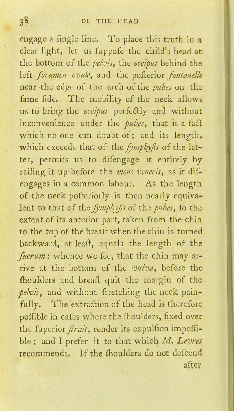 engage a fingle line. To place this truth in a clear light, let us iuppofe the child’s head at the bottom of the pelvtSy the occiput behind the left foramen ovde^ and the poflerior fontanelle near the edge of the arch of the puhes on the fame fide. The mobility of the neck allows us to bring the occiput perfectly and without inconvenience under the pubes^ that is a fa£t which no one can doubt of; and its length, which exceeds that of the fymphyfis of the lat- ter, permits us to difengage it entirely by raifing it up before the mons veneris, as it dif- engages in a common labour. AS the length of the neck pofterlorly is then nearly equiva- lent to that of the fymphyfis of pubes, fo the extent of its anterior part, taken from the-chin to the top of the breaft when the chin is turned backward, at leaft, equals the length of the facrurn: whence we fee, that the chin may ar- rive at the bottom of the vulva, before the fhoulders and breafl quit the margin of the pelvis, and without ftretching the neck pain- fully, The extraction of the head is therefore poffible in cafes where the fhoulders, fixed over the fuperlor fir alt, render its expulfion impofii- ble ; and I prefer it to that which M. Levret ■ recommends. If the fhoulders do not defcend after