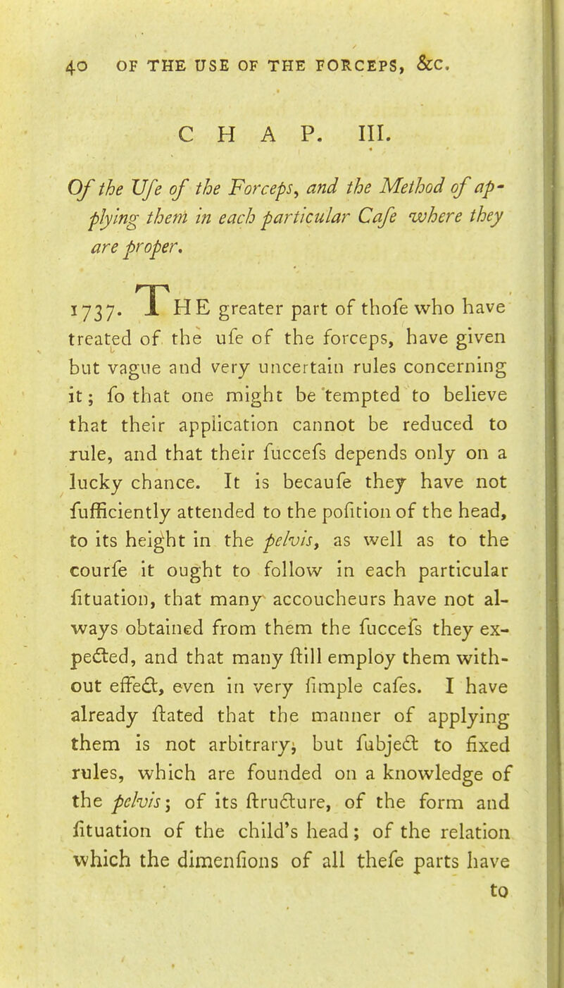 CHAP. III. • » Of the TJfe of the Forceps^ and the Method of ap‘ plying them in each particular Cafe where they are proper. 1737. TP HE greater part of thofe who have treated of the ufe of the forceps, have given but vague and very uncertain rules concerning it; fo that one might be'tempted'to believe that their application cannot be reduced to rule, and that their fuccefs depends only on a lucky chance. It is becaufe they have not fufficiently attended to the pofitionof the head, to its height in the pelvis, as well as to the courfe it ought to follow in each particular fituation, that many^ accoucheurs have not al- ways obtained from them the fuccefs they ex- pelled, and that many ftill employ them with- out effed:, even in very fimple cafes. I have already ftated that the manner of applying them is not arbitrary; but fubje£l to fixed rules, which are founded on a knowledge of the pelvis \ of its ftruflure, of the form and fituation of the child’s head; of the relation which the dimenfions of all thefe parts have to