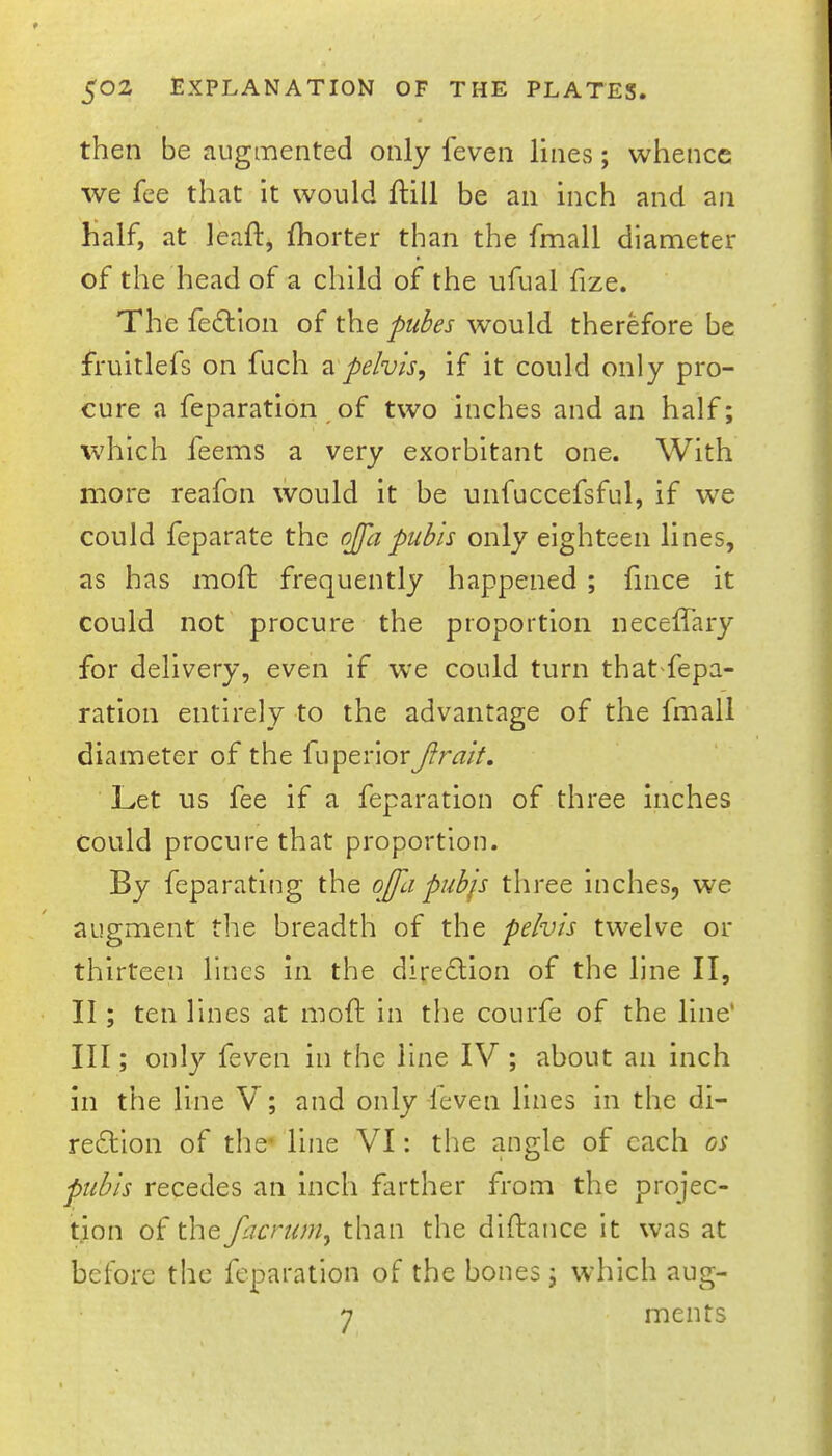 then be augmented only feven lines; whence we fee that it would ftill be an inch and an half, at leaft, fhorter than the fmall diameter of the head of a child of the ufual fize. The fedllon of the pubes would therefore be fruitlefs on fuch ?i pelvis, if it could only pro- cure a feparation of two inches and an half; which feems a very exorbitant one. With more reafon would it be unfuccefsful, if we could feparate the ojfapubis only eighteen lines, as has moft frequently happened ; fince it could not procure the proportion neceffary for delivery, even if we could turn that^fepa- ration entirely to the advantage of the fmall diameter of the fuperior Jlrait. Let us fee if a feparation of three Inches could procure that proportion. By feparating the oJfa pubjs three inches, we augment the breadth of the pelvis twelve or thirteen lines in the diredlion of the line II, II; ten lines at moft in the courfe of the line* III; only feven in the line IV ; about an inch in the line V; and only -feven lines in the di- redlion of the line VI: the angle of each os pubis recedes an inch farther from the projec- tion of the facriim, than the diftance It was at before the feparation of the bones; which aug- 7 ments