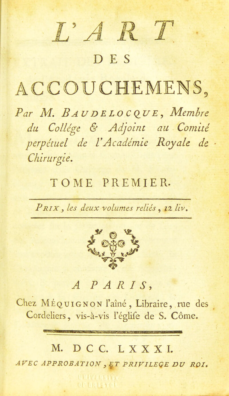 DES ACCOUCHEMENS, Par M. BauDELOCCIUE^ Membre du Collège & Adjoint au Comité perpétuel de VAcadémie Royale de Chirurgie, TOME PREMIER. Prix y les deux volumes reliés ^ iz liv. © 'S ^ ©A® ^ %>.y W A PARIS, Chez Méquignon l’aîné , Libraire,,rue des Cordeliers, vis-à-vis l’églife de S. Corne. M. D C C. L X X X I. AVEC APPROBATION y^T PRIVILEQE DU ROI,