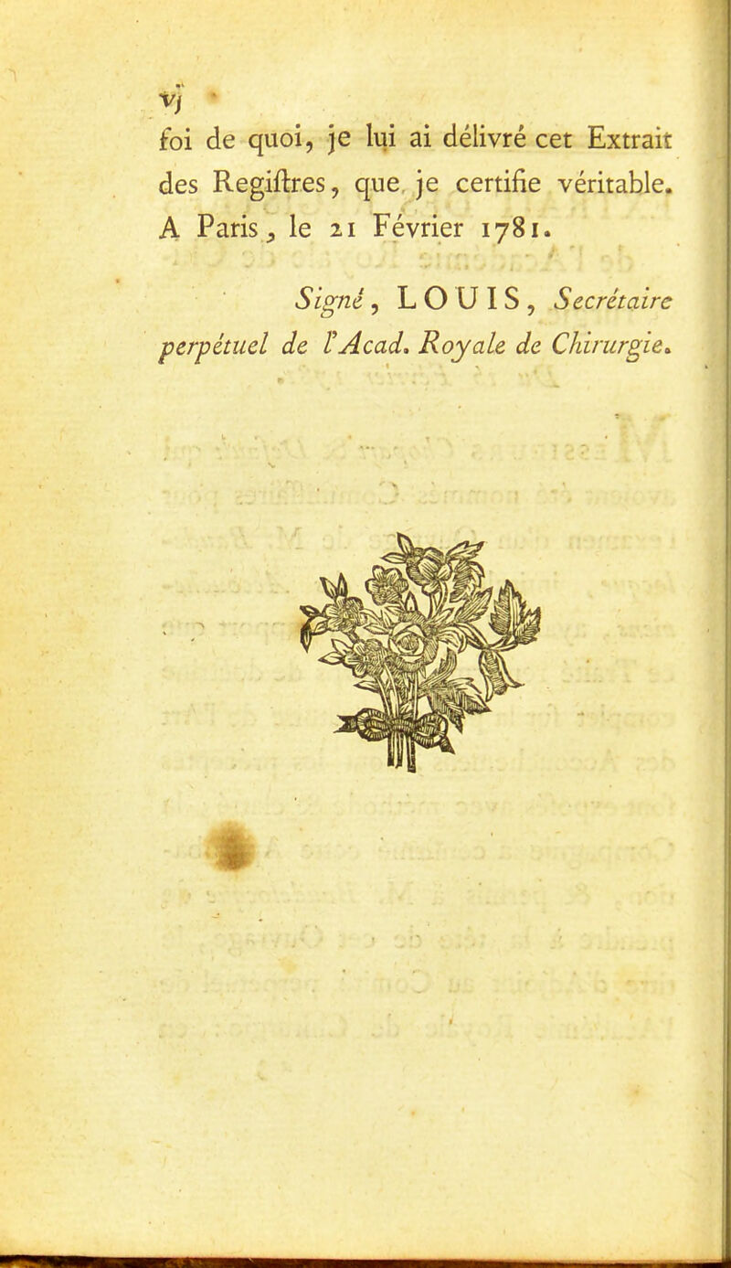 VJ ‘ foi de quoi, je lui ai délivré cet Extrait des Regiftres, que, je certifie véritable. A Paris,, le 21 Février 1781. *  t Signé, LOUIS, Secrétaire perpétuel de ÏAcad, Royale de Chirurgie^ ê ; I Ü