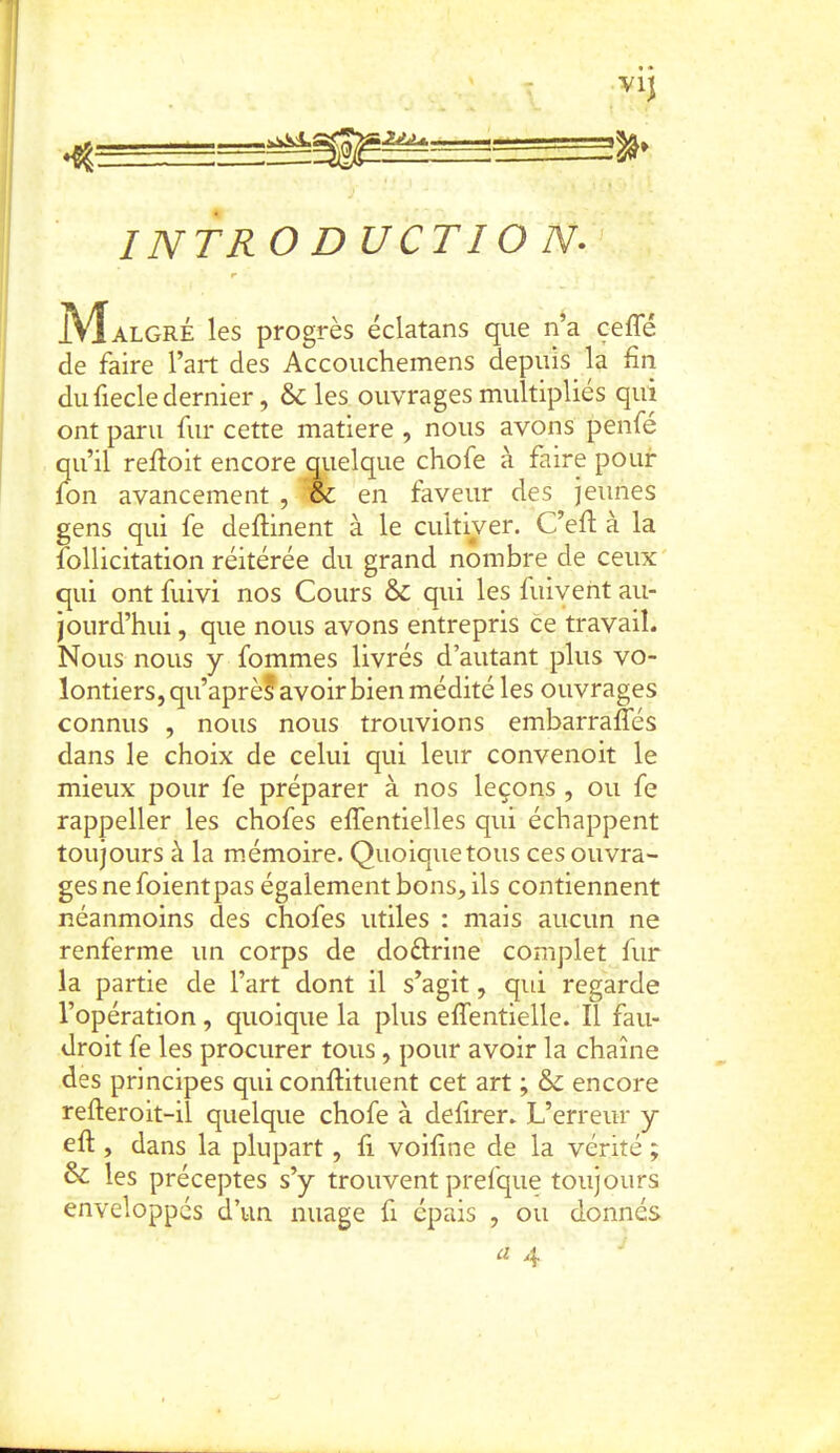 \2jLè^. VIJ INTRO DUCTIO N. JVÎalgré les progrès éclatans que n^a cefle de faire l’art des Accouchemens depuis la fin du fiecle dernier, & les ouvrages multipliés qui ont paru fur cette matière , nous avons penfé qu’il refioit encore quelque chofe à faire pour fon avancement , & en faveur des jeunes gens qui fe defiinent à le cultiver. C’efi: à la follicitation réitérée du grand nombre de ceux qui ont fuivi nos Cours & qui les fuivent au- jourd’hui , que nous avons entrepris ce travail. Nous nous y fommes livrés d’autant plus vo- lontiers, qu’aprèf avoir bien médité les ouvrages connus , nous nous trouvions embarralTés dans le choix de celui qui leur convenoit le mieux pour fe préparer à nos leçons, ou fe rappeller les chofes effentielles qui échappent toujours à la mémoire. Quoiquetous ces ouvra- ges ne foientpas également bons, ils contiennent néanmoins des chofes utiles : mais aucun ne renferme un corps de doftrine complet fur la partie de l’art dont il s’agit, qiri regarde l’opération, quoique la plus efîentielle. Il fau- droit fe les procurer tous, pour avoir la chaîne des principes qui conftituent cet art ; encore refteroit-iî quelque chofe à defirer. L’erreur y eft , dans la plupart, fi voifine de la vérité ; & les préceptes s’y trouvent prefque toujours enveloppés d’un nuage fi épais , ou donnés a 4