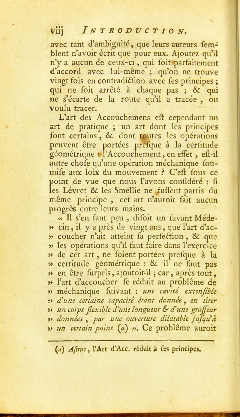 vîij Introduction, avec tant d’ambiguité, que leurs auteurs fem- blent n’avoir écrit que pour eux. Ajoutez qu’il n’y a aucun de ceux-ci, qui foit -parfaitement d’accord avec lui-même ; qu’on ne trouve vingt fois en contradiélion avec fes principes ; qui ne foit arrêté à chaque pas ; & qui ne s’écarte de la route qu’il a tracée , ou voulu tracer. L’art des Accouchemens eft cependant un art de pratique ; un art dont les principes font certains, &: dont toutes les opérations peuvent être portées préfque à la certitude géométrique :• l’Accouchement, en effet, efl-il autre chofe qu’une opération méchanique fou- mife aux loix du mouvement } C’eft fous ce point de vue que nous l’avons confidéré : fi les Lévret & les Smellie ne fuffent partis du même principe , cet art n’aiiroit fait aucun progrès entre leurs mains. « Il s’en faut peu , difôit un favant Méde- » cin 5 il y a près de vingt ans, que l’art d’ac- » coucher n’ait atteint fa perfefHon, & que M les opérations qu’il faut faire dans l’exercice w de cet art, ne foient portées prefque à la » certitude géométrique : & il ne faut pas » en être furpris, ajoutoit-il ; car, après tout, l’art d’accoucher fe réduit au problème de » méchanique fuivant : une cavité extenjible w d'une certaine capacité étant donnée, en tirer » un corps jLexihle dune tondeur & dune groffeur » données , par une ouverture dilatable jufqidà » un certain point (d) Ce problème aiu*oit (<î) A^tuc , l’Art d’Acc. réduit à fes principes.