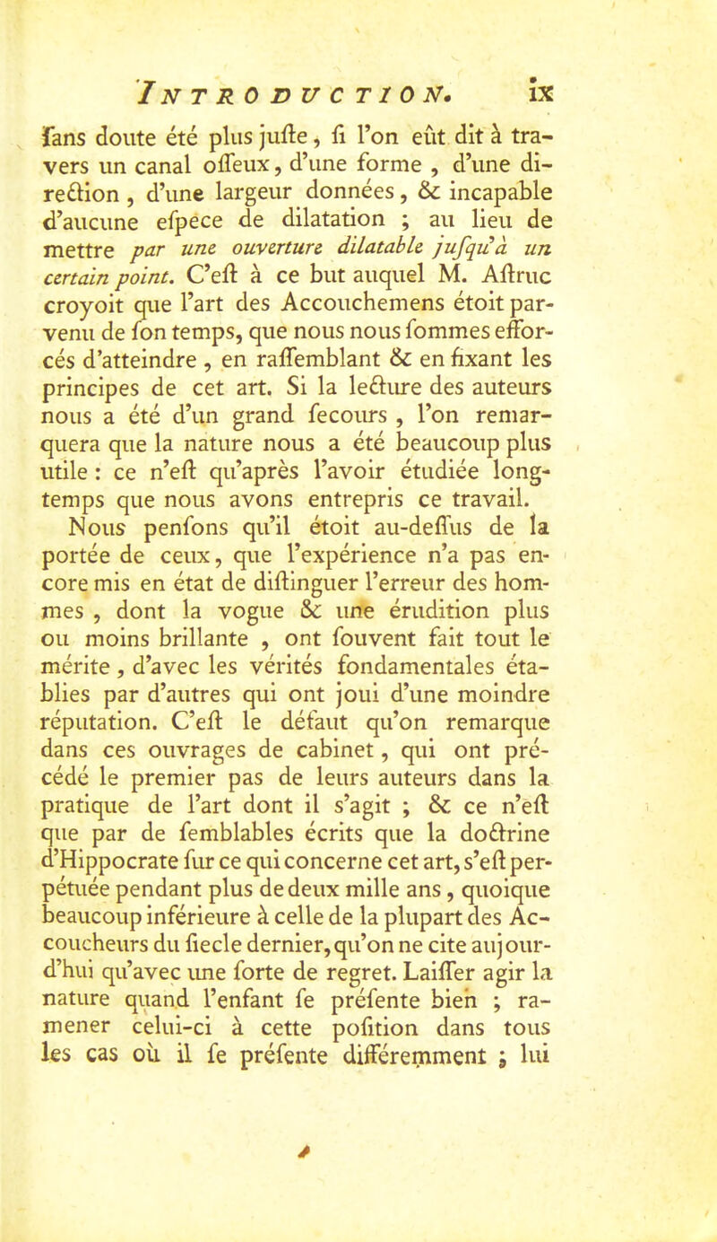 fans doute été plus jufle, li l’on eût dit à tra- vers un canal ofleux, d’une forme , d’une di- reéHon , d’une largeur données, & incapable d’aucune efpece de dilatation ; au lieu de mettre par une ouverture dilatable jufqiià un certain point. C’eft à ce but auquel M. Adruc croyoit que l’art des Accouchemens étoit par- venu de fon temps, que nous nous fommes effor- cés d’atteindre , en raffemblant & en fixant les principes de cet art. Si la leftime des auteurs nous a été d’un grand fecours , l’on remar- quera que la nature nous a été beaucoup plus utile : ce n’eft qu’après l’avoir étudiée long- temps que nous avons entrepris ce travail. Nous penfons qu’il étoit au-deffus de la portée de ceux, que l’expérience n’a pas en- core mis en état de diftlnguer l’erreur des hom- mes , dont la vogue &: une érudition plus ou moins brillante , ont fouvent fait tout le mérite, d’avec les vérités fondamentales éta- blies par d’autres qui ont joui d’une moindre réputation. C’eft le défaut qu’on remarque dans ces ouvrages de cabinet, qui ont pré- cédé le premier pas de leurs auteurs dans la pratique de l’art dont il s’agit ; & ce n’eff que par de femblables écrits que la doftrine d’Hippocrate fur ce qui concerne cet art, s’eft per- pétuée pendant plus de deux mille ans, quoique beaucoup inférieure à celle de la plupart des Ac- coucheurs du fiecle dernier,qu’on ne cite aujour- d’hui qu’avec ime forte de regret. Lalffer agir la nature quand l’enfant fe préfente bien ; ra- mener celui-ci à cette pofition dans tous les cas où il fe préfente différemment ; lui