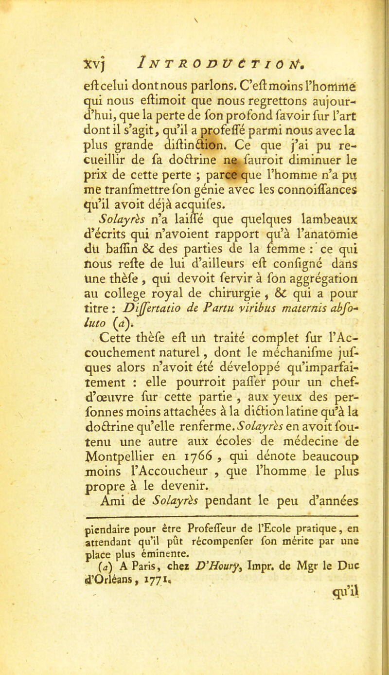 eft celui dont nous parlons. C’eft moins l’homme qui nous eftimoit que nous regrettons aujour- d’hui, que la perte de fon profond favoir fur l’art dont il s’agit, qu’il a profefle parmi nous avec la plus grande diftinfîion. Ce que j’ai pu re- cueillir de fa doftrine ne /auroit diminuer le prix de cette perte ; parce‘que l’homme n’a pu me tranfmettre fon génie avec les connoiffances qu’il avoit déjà acquifes. Solayrh n’a laiffé que quelques lambeaux d’écrits qui n’avoient rapport qu’à l’anatOmie du baflin & des parties de la femme : ce qui nous refte de lui d’ailleurs eft configné dans Une thèfe , qui devoit fervir à fon aggrégation au college royal de chirurgie , & qui a pour titre : Dijfenatio de Partu viribus tnaternis abfo“ lut O Cette thèfe elî url traité complet fur l’Ac- couchement naturel, dont le méchanifme juf- ques alors n’avoit été développé qu’imparfai- tement : elle pourroit paffer pour un chef- d’œuvre fur cette partie , aux yeux des per- fonnes moins attachées à la diétion latine qu’à la doftrine qu’elle renferme. Solayrls en avoit fou- tenu une autre aux écoles de médecine de Montpellier en 1766 , qui dénote beaucoup moins l’Accoucheur , que l’homme le plus propre à le devenir. Ami de Solayûs pendant le peu d’années piendaire pour être Profeffeur de l’Ecole pratique, en attendant qu’il pût récompenfer fon mérite par une place plus éminente. (d) A Paris, chez D'Houry^ Impr. de Mgr le Duc d’Orléans, 1771, qu’il