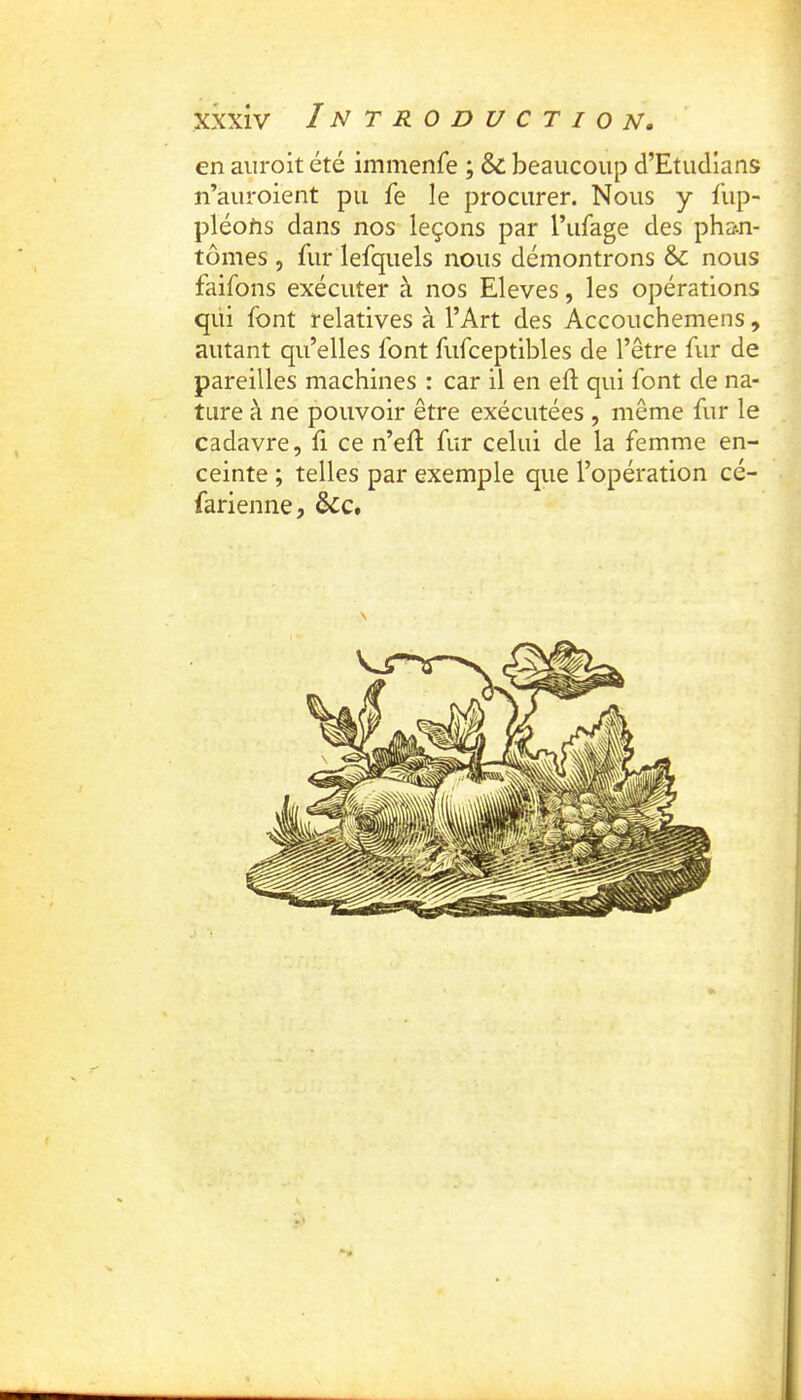 en aiiroit été immenfe ; & beaucoup d’Etudlans n’auroient pu fe le procurer. Nous y fup- pléotis dans nos leçons par l’ufage des pha-n- tômes 5 fur lefquels nous démontrons &: nous faifons exécuter à nos Eleves, les opérations qui font relatives à l’Art des Accouchemens, autant qu’elles font fufceptibles de l’être fur de pareilles machines : car il en eft qui font de na- ture à ne pouvoir être exécutées , même fur le cadavre, û ce n’eft fur celui de la femme en- ceinte ; telles par exemple que l’opération cé- farienne, &c.