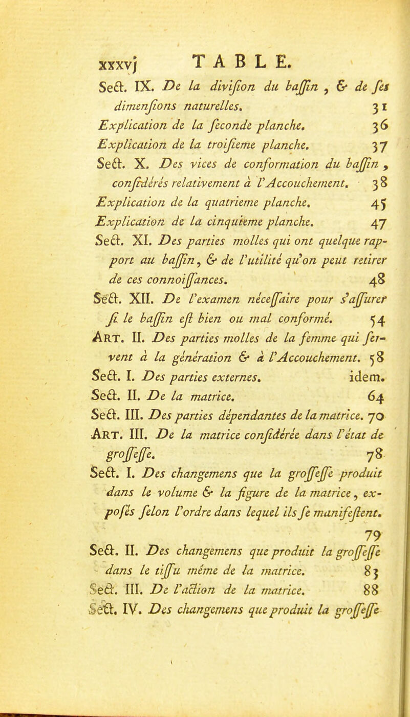 Seft. IX. D& la divijion du bajjîn ^ & de fet dirmnjions naturelles, 3 i Explication de la fécondé planche, 36 Explication de la troifeme planche. yj Seft. X. Des vices de conformation du hajfin , confédérés relativement à VAccouchement. 3 8 Explicatioti de La quatrième planche. 45 Explication de La cinquième planche. 47 Seâ. XI. Des parties molles qui ont quelque rap- port au bafjîn ^ & de Vutilité quéon peut retirer de ces connoiffances. ' 48 St'ft. XII. De l'examen néceffaire pour daffurer Ji le baffin ef bien ou mal conformé. ^4 Art. il Des parties molles de la femme qui fer- vent à la génération 6* k VAccouchement. 58 Seû. I. Des parties externes, idem. Seâ:. II. De la matrice. 64 Seâ. III. Des parties dépendantes de la matrice. 70 Art. III. De la matrice confdérée dans l'état de grofefe. 78 Seft. I. Des changemens que la grofeffe produit dans le volume & la figure de la matrice, ex- po fés félon l'ordre dans lequel ils fe manifefient. 79 Seû. II. Des changemens que produit la groffefie dans le tijfu même de la matrice. . 85 Sed. III. De l'action de la matrice. 88 ^ -