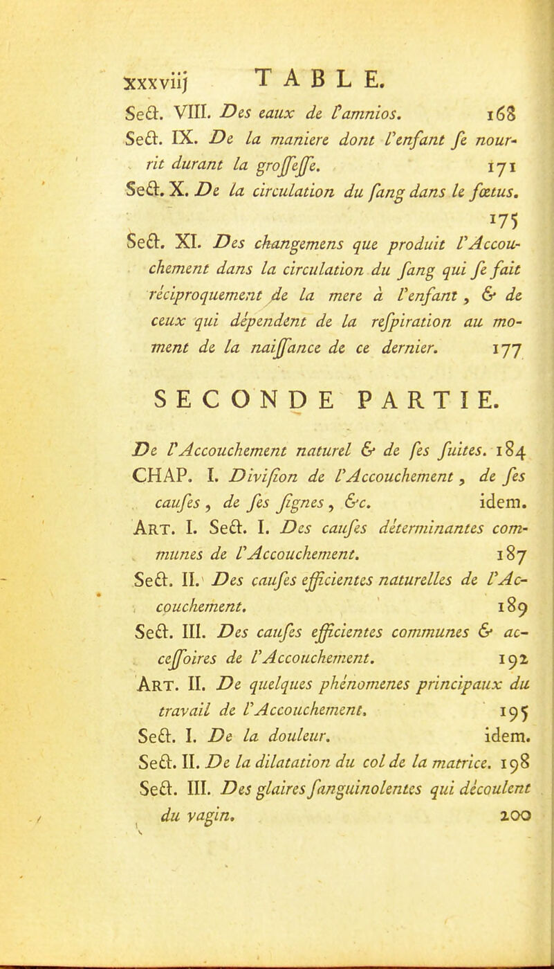 xxxviij TABLE. Seû. VIII. Dis taux de, Üamnios. i63 Se£I. IX. De la maniéré dont l'enfant fe nour- . rit durant la grojfeffe. lyi Sed:. X. De la circulation du fang dans le fœtus. 175 Se£I. XI. Des ckangemens que produit VAccou- chement dans la circulation du fang qui fefait réciproquement 4e la mere à Venfant, & de ceux qui dépendent de la refpiration au mo- ment de la naiffance de ce dernier. 177 SECONDE PARTIE. De VAccouchement naturel 6* de fes fuites. 184 CH AP. I. Divifîon de l'Accouchement , de fes caufes , de fes Jignes, &c. idem. Art. I. Sed:. I. Des caufes déterminantes com- mîmes de l'Accouchement. 187 Sed. II.' Des caufes efîcientes naturelles de l'Ac- -, couchement, 189 Sed. III. Des caufes eficientes communes & ac- ceffoires de VAccouchement. 192 Art. II. De quelques phénomènes principaux du travail de l'Accouchement. 195 Sed. I. De la douleur. idem. Sed. II. De la dilatation du col de la matrice. 198 Sed. III. Des glaires fanguinolentes qui découlent du vagin. 200 l