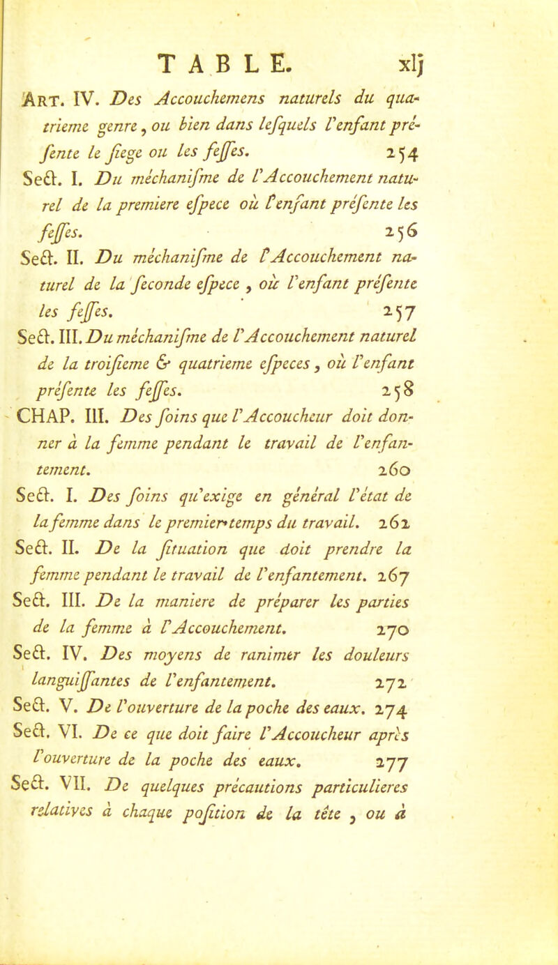 !Art. IV. Des Accouchemens naturels du qua- trième genre, ou bien dans lefquels l'enfant pré- fente le fiege ou les feffes. 254 Se6I. I. Du méchanifme de VAccouchement natu- rel de la première efpece oîi Cenfant préfente les feffes. 256 Se£l. II. Du méchanifme de tAccouchement na- turel de la fécondé efpece , oie l'enfant préfente les feffes. ' 257 Se£I. va. Du méchanifme de VAccouchement naturel de la troifieme & quatrième efpeces , oit l'enfant préfente les feffes. 258 CH AP. III. Des foins que V Accoucheur doit don- ner à la femme pendant le travail de l'enfan- tement. 260 Se£I. I. Des foins qu'exige en général l'état de la femme dans le premier* temps du travail. 262 Se£I. II. De la ftuation que doit prendre la femme pendant le travail de Venfantement. 267 Seft. III. De la maniéré de préparer les parties de la femme à VAccouchement. 270 Seft. IV. Des moyens de ranimer les douleurs languiffantes de Venfantement. 272 Sea. V. De V 'ouverture de la poche des eaux. 274 Sea. VI. De ce que doit faire l'Accoucheur apres l'ouverture de la poche des eaux, 277 Sea. VII. De quelques précautions particulières relatives a chaque pofition de la tête j ’ ou a