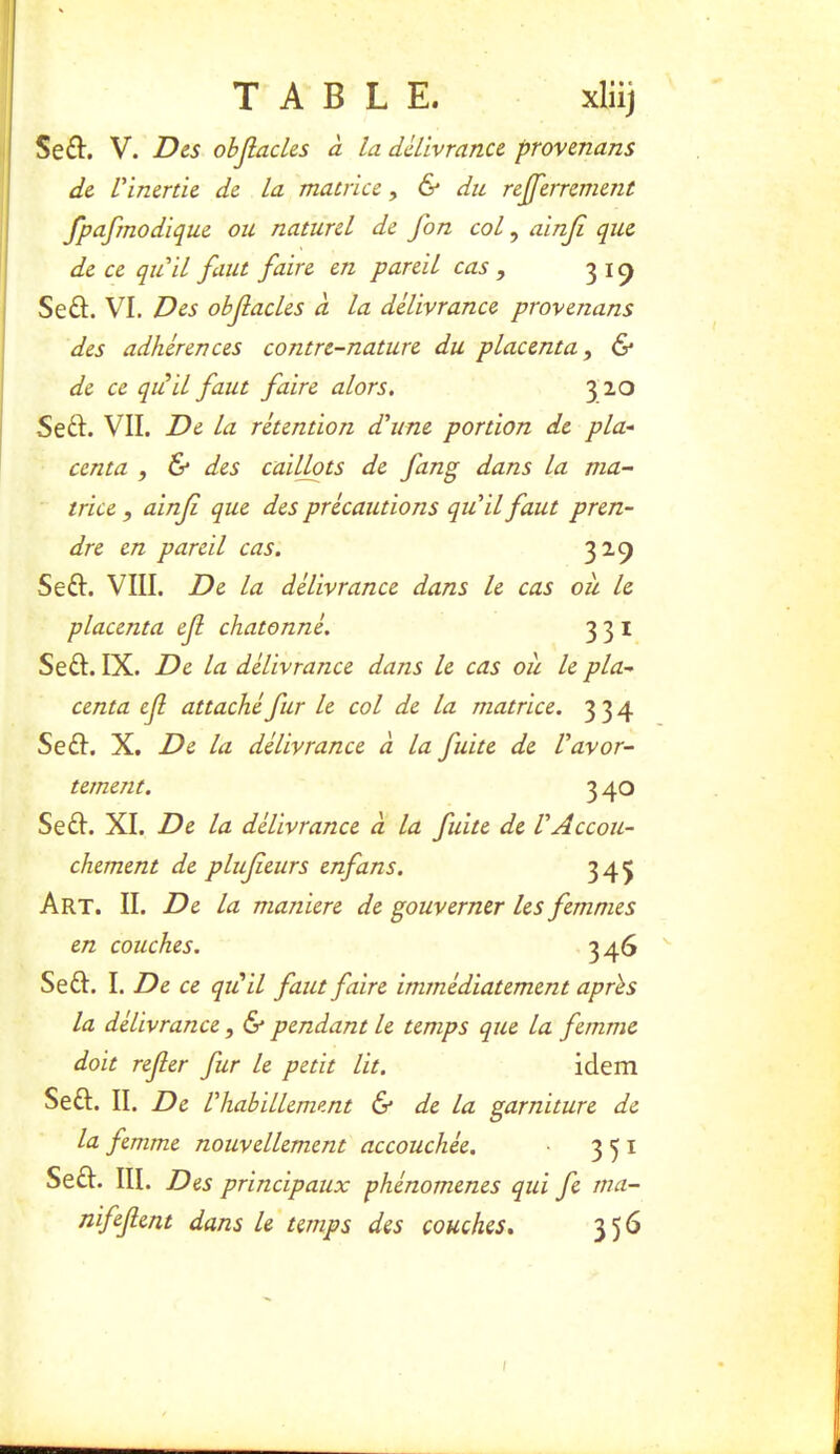 Seft. V. Des objlacles à la délivrance provenans de Vinertie de la matrice, & du rejferrement fpafmodique ou naturel de fon col, ainji que de ce qu'il faut faire en pareil cas, 31^ Seft. VI. Des obfacles à la délivrance provenans des adhérences contre-nature du placenta, & de ce qui il faut faire alors. 3 20 Seft. VIL De la rétention d'une portion de pla- centa , & des caillots de fang dans la ma- trice , ainf que des précautions qu'il faut pren- dre en pareil cas. 329 Seft. VIII. De la délivrance dans le cas ou le placenta ef chatonné. 331 Se£I. IX. De la délivrance dans le cas ou le pla- centa ef attaché fur le col de la matrice. 334 Se£I. X. De la délivrance à la fuite de l'avor- tement. 3 40 Se£I. XI. De la délivrance à la fuite de l'Accou- chement de plufeurs enfans. 345 Art. II. De la maniéré de gouverner les femmes en couches. 3 46 Se£I. I. De ce qiCil faut faire immédiatement après la délivrance, & pendant le temps que la femme doit refer fur le petit lit, idem Seft. II. De l'habillement 6* de la garniture de la femme nouvellement accouchée. 351 Se£I. III. Des principaux phénomènes qui fe ma- nifefent dans le temps des couches, 356